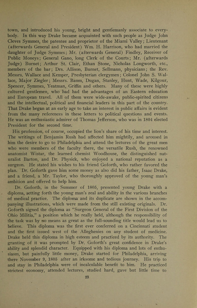 thought) gentle; whereupon he dismounted after he got out of the village, and, putting the bridle into the hands of the messenger, reached his patient before day on foot. The ordinary charge was twenty-five cents a mile, one- half being deducted, and the other being paid in provender for his horse, or produce for his family. These pioneers, moreover, were their own bleeders and cuppers, and practiced dentistry, not less, certainly, than physic, charged a quarter of a dollar for extracting a tooth, with an understood deduction if two or more were drawn at the same time. In plugging teeth, tinfoil was used instead of gold leaf, and had the advantage of not showing so con¬ spicuously. Still, further, for the first twelve or fifteen years, every physician was his own apothecary, and ordered little importations of cheap and inferior medicines by the dry goods merchants once a year, taking care to move in the matter long before they were needed. Mr. James Ferguson, a volunteer in Harmar’s campaign, began mercantile business near the corner of Third and Sycamore Streets in 1792. The only road to Philadelphia was then through Lexington, Danville and Crab Orchard to Cumberland Gap, nearly south, across the broadest part of Kentucky; then northeast, through Abington, Staunton and Winchester, Virginia, by Baltimore, to the city which supplied us with medicines, not less than every other article of merchandise. From twenty-five to thirty days was the required time of transportation from Phil¬ adelphia to Brownsville, and as much more by the river to Cincinnati. Thus, from four to five months was required for the importation of a medicine, which, at this time, being ordered by telegraph and sent by express, may be received in two days, or a sixtieth part of the time. Thus science has length¬ ened seconds into minutes. The prices at which these medicines were sold, differed widely from those of the present day. Thus an emetic, a Dover’s powder, a dose of Glauber’s salt, or a night draught of Paregoric and Antimonial Wine, haustus anodynus, as it was learnedly called, was put up at twenty-five cents, a vermifuge or blister at fifty, and an ounce of Peruvian bark at seventy-five for pale and a dollar for the best red or yellow. On the other hand personal services were valued very low. For bleeding, twenty- five cents; for sitting up all night, a dollar, and for a visit, from twenty-five to fifty cents, according to the circumstances or character of the patient.” “Many articles in common use then, have in half a century been super¬ seded or fallen more or less into neglect. I can recollect Balsam of Sulphur, Balsam of Peru, Balsam Tolu, Glauber’s Salt, Flowers of Benzoin, Fluxham’s Tincture, Spermaceti (for internal use), Melampodium, Flowers of Zinc, Ammoniaret of Copper, Dragon’s Blood, Elemi, Gamboge, Bitter Apple, Nux Vomica, and Red, Pale and Yellow Bark. On the other hand, we have gained since that day, the various Salts of Quinine and Morphine, Strychnine, Creosote, Iodine and its preparations, Hydrocyanic Acid, Ergot, Collodion, Sulphate of Magnesia and Chloroform.” “Indeed, in half a century our materia medica has undergone a decided change, partly by the discovery of new articles, and partly by the extraction of the active principles of the old.”