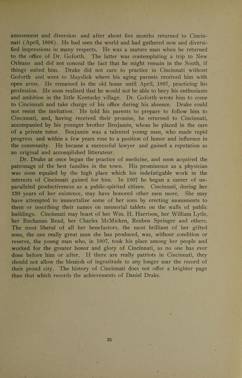 town, and introduced his young, bright and gentlemanly associate to every¬ body. In this way Drake became acquainted with such people as Judge John Cleves Symmes, the patentee and proprietor of the Miami Valley; Lieutenant (afterwards General and President) Wm. H. Harrison, who had married the daughter of Judge Symmes; Mr. (afterwards General) Findley, Receiver of Public Moneys; General Gano, long Clerk of the Courts; Mr. (afterwards Judge) Burnet; Arthur St. Clair, Ethan Stone, Nicholas Longworth, etc., members of the bar; Drs. Allison, Burnet, Sellmann, physicians; the Rev. Messrs. Wallace and Kemper, Presbyterian clergymen; Colonel John S. Wal¬ lace, Major Ziegler; Messrs. Baum, Dugan, Stanley, Hunt, Wade, Kilgour, Spencer, Symmes, Yeatman, Griffin and others. Many of these were highly cultured gentlemen, who had had the advantages of an Eastern education and European travel. All of them were wide-awake, public-spirited citizens and the intellectual, political and financial leaders in this part of the country. That Drake began at an early age to take an interest in public affairs is evident from the many references in these letters to political questions and events. He was an enthusiastic admirer of Thomas Jefferson, who was in 1804 elected President for the second time. His profession, of course, occupied the lion’s share of his time and interest. The writings of Benjamin Rush had affected him mightily, and aroused in him the desire to go to Philadelphia and attend the lectures of the great men who were members of the faculty there, the versatile Rush, the renowned anatomist Wistar, the learned chemist Woodhouse, the distinguished nat¬ uralist Barton, and Dr. Physick, who enjoyed a national reputation as a surgeon. He stated his wishes to his friend Goforth, who rather favored the plan. Dr. Goforth gave him some money as also did his father, Isaac Drake, and a friend, a Mr. Taylor, who thoroughly approved of the young man’s ambition and offered to help him. Dr. Goforth, in the Summer of 1805, presented young Drake with a diploma, setting forth the young man’s zeal and ability in the various branches of medical practice. The diploma and its duplicate are shown in the accom¬ panying illustrations, which were made from the still existing originals. Dr. Goforth signed the diploma as “Surgeon General of the First Division of the Ohio Militia,” a position which he really held, although the responsibility of the task was by no means as great as the full-sounding title would lead us to believe. This diploma was the first ever conferred on a Cincinnati student and the first issued west of the Alleghenies on any student of medicine. Drake held this diploma in high esteem and practiced by its authority. The granting of it was prompted by Dr. Goforth’s great confidence in Drake’s ability and splendid character. Equipped with his diploma and lots of enthu¬ siasm, but painfully little money, Drake started for Philadelphia, arriving there November 9, 1805 after an irksome and tedious journey. His trip to and stay in Philadelphia were of incalculable benefit to him. He practiced strictest economy, attended lectures, studied hard, gave but little time to