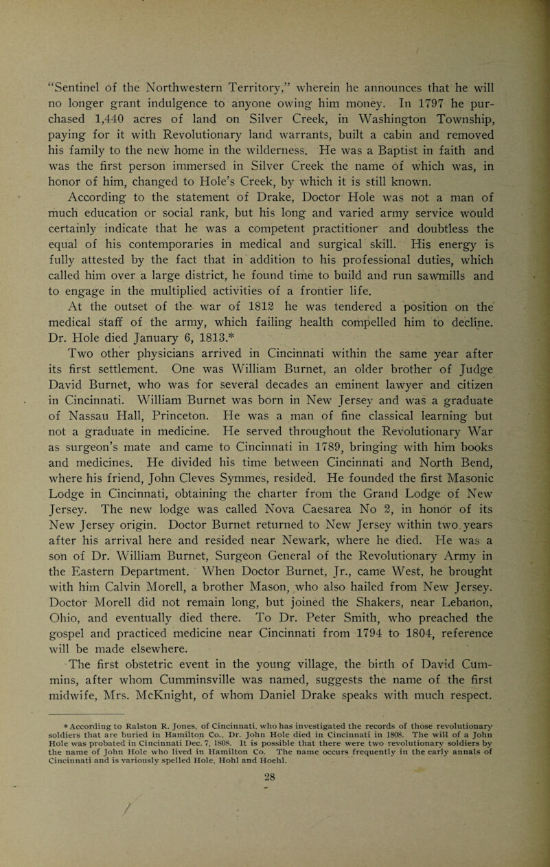 CHAPTER III. EARLY MEDICAL ANNALS OF CINCINNATI. THE twenty-eighth clay of December, 1788, is generally conceded to have been the date of the first settlement of Cincinnati. On this day Israel Ludlow, a surveyor in the employ of a New Jersey Land Company, landed at a point corresponding to the foot of Sycamore Street and known in the early times as Yeatman’s Cove. He was accompanied by about twenty persons, who proceeded to erect three or four log cabins and thus laid the foundation of the future Queen part of 600,000 acres lying between the two Miamis and purchased from Congress by John Cleves Symmes, a New Jersey Congressman, who sold parts of his “Miami Purchase” to Benjamin Stites, of Pennsylvania; Matthias Denman, of New Jersey, and Col. Robert Patterson and John Filson, of Lex¬ ington, Ky. The present site of Cincinnati had been visited in September, 1788, by Symmes, Patterson, Filson and Denman. Denman decided to lay out a town at a point where the old Indian warpath from the British gar¬ rison at Detroit touched the Ohio River, opposite the mouth of the Licking River. Filson, who was a surveyor by profession and a schoolmaster by occupation, invented a fantastic name for the future town: “L-os-anti-ville,” or rather “ville-anti-os-L,” the town opposite the mouth of the Licking, a polyglot mixture of questionable composition. W. H. Venable tells us that John Filson and companions bold A frontier village planned In forest wild, on sloping hills, By fair Ohio’s strand. John Filson from three languages, With pedant skill did frame The novel word Losantiville, To be the new town’s name. John Filson, during this expedition, met his death at the hands of the Indians; at least, he was missed one day and was never found. It is sup¬ posed that he was killed by the savages. He was one of the first white men who set his foot on the soil upon which subsequently arose the city of Cin¬ cinnati. He gave the site a name and was about to lay off the projected town when his career came to a sudden end. To the physicians of Cincin- City of the West. The land was