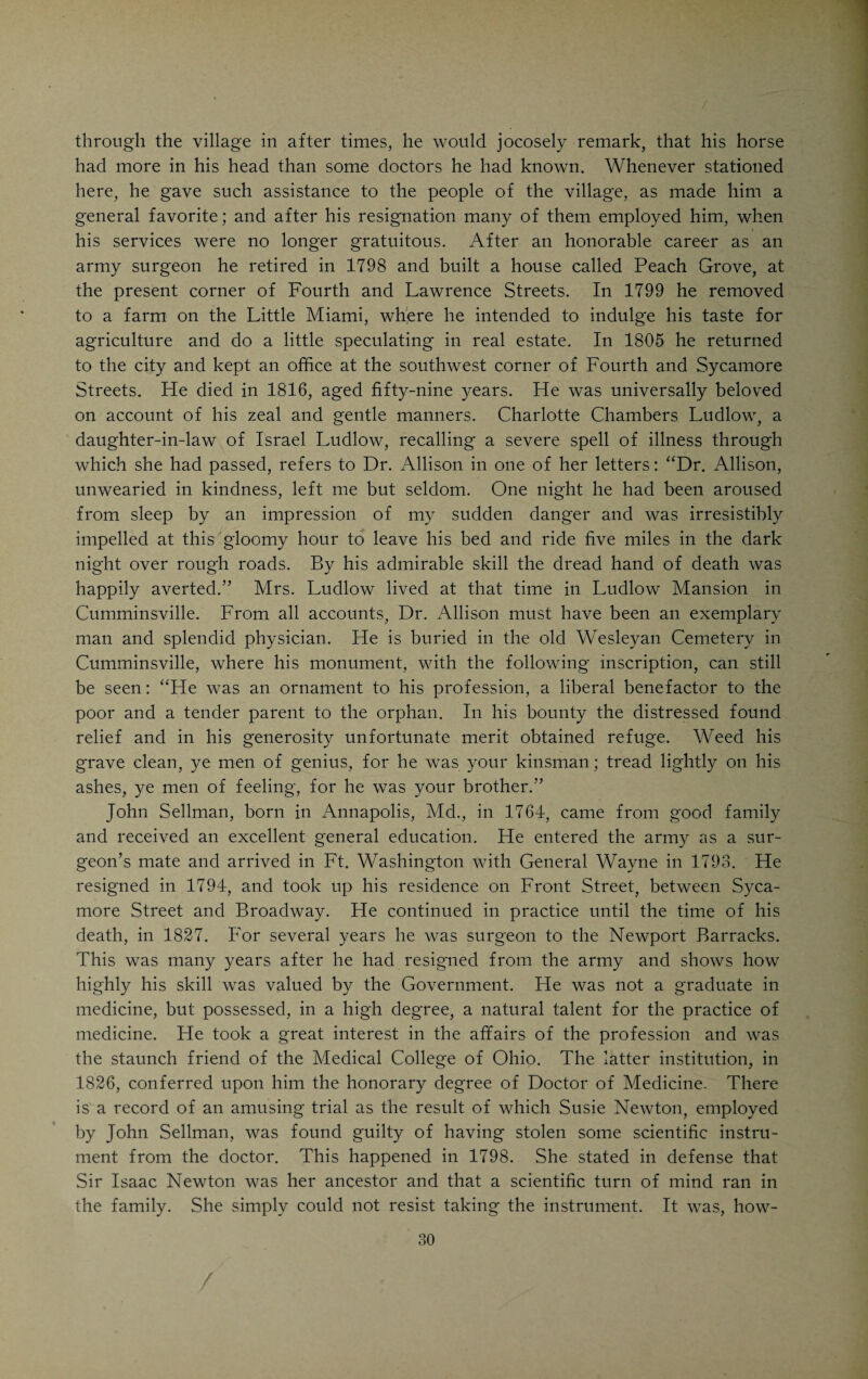 / “Sentinel of the Northwestern Territory,” wherein he announces that he will no longer grant indulgence to anyone owing him money. In 1797 he pur¬ chased 1,440 acres of land on Silver Creek, in Washington Township, paying for it with Revolutionary land warrants, built a cabin and removed his family to the new home in the wilderness. He was a Baptist in faith and was the first person immersed in Silver Creek the name of which was, in honor of him, changed to Hole’s Creek, by which it is still known. According to the statement of Drake, Doctor Hole was not a man of much education or social rank, but his long and varied army service would certainly indicate that he was a competent practitioner and doubtless the equal of his contemporaries in medical and surgical skill. His energy is fully attested by the fact that in addition to his professional duties, which called him over a large district, he found time to build and run sawmills and to engage in the multiplied activities of a frontier life. At the outset of the- war of 1812 he was tendered a position on the medical staff of the army, which failing health compelled him to decline. Dr. Hole died January 6, 1813.* Two other physicians arrived in Cincinnati within the same year after its first settlement. One was William Burnet, an older brother of Judge David Burnet, who was for several decades an eminent lawyer and citizen in Cincinnati. William Burnet was born in New Jersey and was a graduate of Nassau Hall, Princeton. He was a man of fine classical learning but not a graduate in medicine. He served throughout the Revolutionary War as surgeon’s mate and came to Cincinnati in 1789, bringing with him books and medicines. He divided his time between Cincinnati and North Bend, where his friend, John Cleves Symmes, resided. He founded the first Masonic Lodge in Cincinnati, obtaining the charter from the Grand Lodge of New Jersey. The new lodge was called Nova Caesarea No 2, in honor of its New Jersey origin. Doctor Burnet returned to New Jersey within two years after his arrival here and resided near Newark, where he died. He was a son of Dr. William Burnet, Surgeon General of the Revolutionary Army in the Eastern Department. When Doctor Burnet, Jr., came West, he brought with him Calvin Morell, a brother Mason, who also hailed from New Jersey. Doctor Morell did not remain long, but joined the Shakers, near Lebanon, Ohio, and eventually died there. To Dr. Peter Smith, who preached the gospel and practiced medicine near Cincinnati from 1794 to 1804, reference will be made elsewhere. The first obstetric event in the young village, the birth of David Cum¬ mins, after whom Cumminsville was named, suggests the name of the first midwife, Mrs. McKnight, of whom Daniel Drake speaks with much respect. * According to Ralston R. Jones, of Cincinnati, who has investigated the records of those revolutionary soldiers that are buried in Hamilton Co., Dr. John Hole died in Cincinnati in 1808. The will of a John Hole was probated in Cincinnati Dec. 7, 1808. It is possible that there were two revolutionary soldiers by the name of John Hole who lived in Hamilton Co. The name occurs frequently in the early annals of Cincinnati and is variously spelled Hole, Hohl and Hoehl.