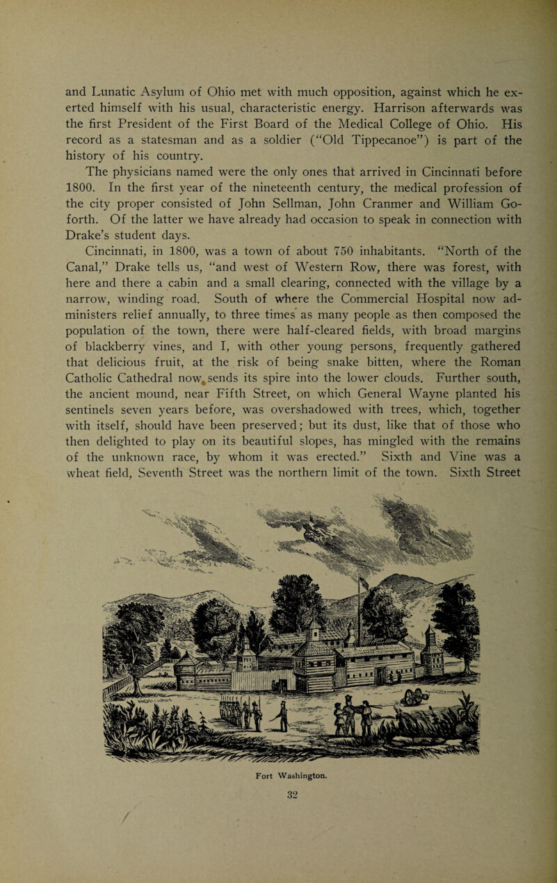 through the village in after times, he would jocosely remark, that his horse had more in his head than some doctors he had known. Whenever stationed here, he gave such assistance to the people of the village, as made him a general favorite; and after his resignation many of them employed him, when his services were no longer gratuitous. After an honorable career as an army surgeon he retired in 1798 and built a house called Peach Grove, at the present corner of Fourth and Lawrence Streets. In 1799 he removed to a farm on the Little Miami, where he intended to indulge his taste for agriculture and do a little speculating in real estate. In 1805 he returned to the city and kept an office at the southwest corner of Fourth and Sycamore Streets. He died in 1816, aged fifty-nine years. He was universally beloved on account of his zeal and gentle manners. Charlotte Chambers Ludlow, a daughter-in-law of Israel Ludlow, recalling a severe spell of illness through which she had passed, refers to Dr. Allison in one of her letters: “Dr. Allison, unwearied in kindness, left me but seldom. One night he had been aroused from sleep by an impression of my sudden danger and was irresistibly impelled at this gloomy hour to leave his bed and ride five miles in the dark night over rough roads. By his admirable skill the dread hand of death was happily averted.” Mrs. Ludlow lived at that time in Ludlow Mansion in Cumminsville. From all accounts, Dr. Allison must have been an exemplary man and splendid physician. He is buried in the old Wesleyan Cemetery in Cumminsville, where his monument, with the following inscription, can still be seen: “He was an ornament to his profession, a liberal benefactor to the poor and a tender parent to the orphan. In his bounty the distressed found relief and in his generosity unfortunate merit obtained refuge. Weed his grave clean, ye men of genius, for he was your kinsman; tread lightly on his ashes, ye men of feeling, for he was your brother.” John Sellman, born in Annapolis, Md., in 1764, came from good family and received an excellent general education. He entered the army as a sur¬ geon’s mate and arrived in Ft. Washington with General Wayne in 1793. He resigned in 1794, and took up his residence on Front Street, between Syca¬ more Street and Broadway. He continued in practice until the time of his death, in 1827. For several years he was surgeon to the Newport Barracks. This was many years after he had resigned from the army and shows how highly his skill was valued by the Government. He was not a graduate in medicine, but possessed, in a high degree, a natural talent for the practice of medicine. He took a great interest in the affairs of the profession and was the staunch friend of the Medical College of Ohio. The latter institution, in 1826, conferred upon him the honorary degree of Doctor of Medicine. There is a record of an amusing trial as the result of which Susie Newton, employed by John Sellman, was found guilty of having stolen some scientific instru¬ ment from the doctor. This happened in 1798. She stated in defense that Sir Isaac Newton was her ancestor and that a scientific turn of mind ran in the family. She simply could not resist taking the instrument. It was, how- 30 /