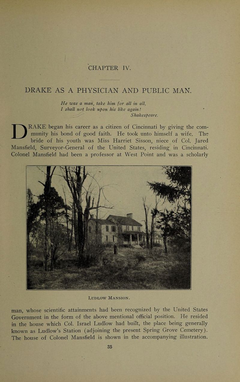 had a few scattering houses; Fifth not many more. Between that and Fourth, there was a public square, now built over. In one corner, the north¬ east, stood the Court House, with a small market place in front, which nobody attended. In the northwest corner was the jail; in the southwest the village schoolhouse; in the southeast, where a glittering spire tells the stranger that he is approaching our city, stood the humble church of the pioneers, whose bones lie mouldering in the center of the square, then the village cemetery. At the corner of Front and Broadway was Griffen Yeatman’s Hotel de Ville, the most pretentious tavern in the town. The only brick house in the town, in 1800, stood at the northwest corner of Main and Fifth Streets. From a line fifty feet north of Third down to the river, and from Broadway to Ludlow Street, the Government had its military post, “Fort Washington,” with its bastions and stockades skirted by the long low sheds of the com¬ missaries, quartermasters and military officials. The post-office was located in a wooden shanty on Lawrence Street, all the mail, which arrived once a week in a pair of saddle bags, being handled by the postmaster himself. A single house, built by Dr. Allison, stood where the Lytle House was after¬ wards erected. Doctor Allison’s house, surrounded by a peach orchard and generally known as “Peach Grove,” was Doctor Goforth’s residence when Drake became his student, in 1800. In 1803 Goforth moved into rooms which had up to that time been occupied by the Commander of Fort Wash¬ ington. To show that even in those early days Cincinnati was not altogether a backwoods town, but was beginning to develop some of the evil, even if necessary accoutrements of larger towns, the records tell us that the first shrine dedicated to the worship of Venus Vulgivaga was opened in 1799 by Mary Montague. She seems to have counted among her friends some of the high officials of the town, who saw to it that she was not too seriously molested. In this respect times have not changed very materially. In 1802 a fourth member was added to the profession, John Stites, of New York, born in 1780, who possessed a splendid literary education and had attended medical lectures at the University of Pennsylvania without, however, graduating. He brought with him medicines, books, especially the writings of Rush and of his associates and pupils. Doctor Stites became a partner of Doctor Goforth for about a year, when he removed to Kentucky, where he died of tuberculosis in 1807. Before the first decade of the Nineteenth Century had been completed, two more physicians arrived in Cincinnati, both from Pennsylvania. John Bradburn, sometimes referred to as Blackburn, (born 1778), came here with a body of militia, which had been called into the field to ward off an expected attack by the Indians. The danger passed within two weeks and Blackburn located in Cincinnati. He came in 1805 and remained four years. He became a scientific farmer in Kentucky in 1809, and returned to Cincinnati in 1825, opening an office on Sycamore Street, above Third Street. He tired of practice after two or three years, and for the rest of his life lived on a