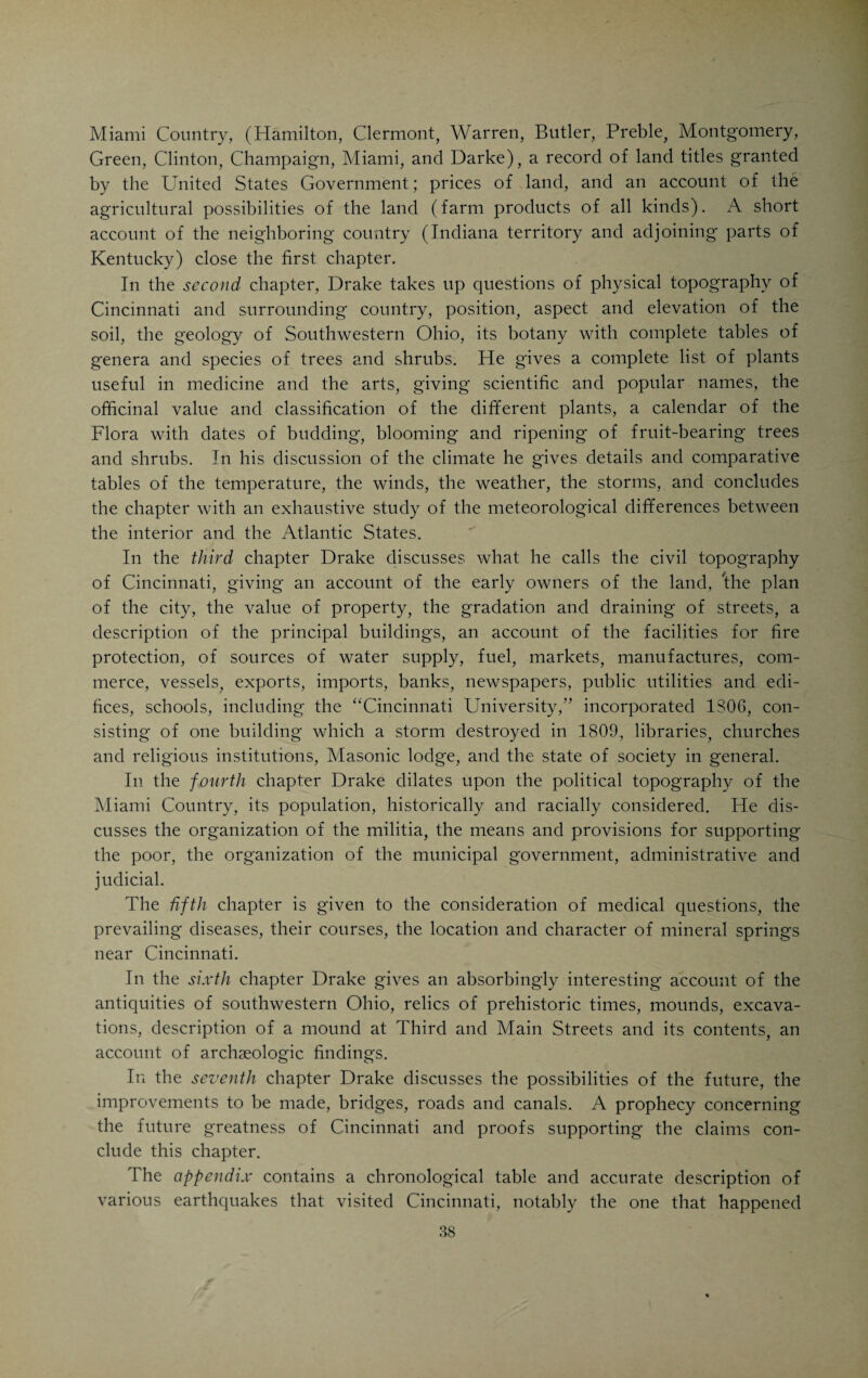 It was known as Ludlow Mansion. This historic house was torn down in 1891, to make room for improvements of various kinds-. A few days before the work of destruction was begun, Dr. H. W. Felter, of Cincinnati, had the old house photographed. The accompanying illustration was made from the photograph in Dr. Felter’s possession, probably the only picture of the house extant. Colonel Mansfield loved the society of bright and refined young people, and always kept an open house. Among the young men that called at the house was Daniel Drake. He met Miss Sisson, the Colonel s niece, a naive, warm-hearted and physically attractive child of Nature, and felt strongly drawn to her. Was she beautiful? This is what Drake said of her when, in 1832, six years after the hand of death had made him a sorrowing widower, he thought back over the early days of courtship: Her modest eye of hazel hue Disclosed, e’en to the passing view, Truth, firmness, feeling, innocence, Bright thoughts and deep intelligence. Her soul was pure as Winter’s snow, And warm as Summer’s sunniest glow. When moving through the mingled crowd, Her lofty bearing spoke her proud, But when her kindling spirit breathed On those she loved, on those who grieved, Joy felt the quickened pulses leap And sorrow e’en forgot to weep. The shady lanes that led down to the lofty sycamores on the banks of Mill Creek did the rest. Dr. and Mrs. Drake went to housekeeping in the Fall of 1807 in a two-story frame house on the east side of Sycamore Street, between Third and Fourth Streets. Drake had built up a practice of respec¬ table proportions which was becoming more extensive all the time. The world smiled upon him. The little home, in which he and his Harriet lived, was a paradise of happiness. The young wife, possessed of much feminine tact and an instinctive estimation of her husband’s brilliant gifts, was a splendid helpmate and companion for him. Their tastes were congenial, and made doubly so by the strongest kind of devotion to each other. They were lovers, even more ardent after than before their marriage. Together they wandered along the banks of the Little Miami or through the woodland that skirted the northern parts of the city (the present suburbs of Avondale and Walnut Hills), whenever there was an opportunity to enjoy a surcease from the drudgery of practice. He indulged his love of Nature to the fullest extent. Everywhere he found objects of interest that furnished new food i or reflection and investigation. The topography of the country, its meteorological and climatic conditions, its plant life and geological forma-