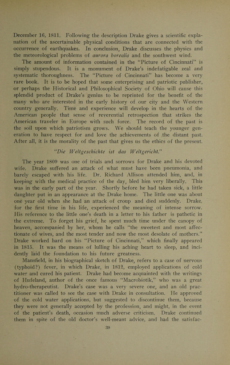 tions were carefully noted and studied. In 1810 Drake published a booklet setting forth the results of his observations, under the title of “Notices of Cincinnati, its Topography, Climate and Diseases.” He continued to study and observe, and, after five years, brought out that remarkable book about Cincinnati, which by many is considered the greatest achievement of his life. He was at that time thirty years of age. The full name of this book was “Natural and Statistical View or Picture of Cincinnati and the Miami Country, illustrated by maps. With an appendix containing observations on the late earthquakes, the aurora borealis and southwest wind.” It was the first book written by a Cincinnatian, and even today impresses one as a marvel of originality and thoroughness. Strangely enough, the people of Cincinnati did not seem to realize that a prophet had arisen among them. Many shrugged their shoulders and a few of Drake’s colleagues even ridiculed the book and its author. The worm of envy seems to have gnawed as busily at the hearts of some physicians at that time as it does to-day. I can under¬ stand the application of a law of compensation in the active rivalry of men who try to outdo each other in physical or mental achievements. I have, however, never been able to see Nature’s positive, or even negative, inten¬ tions in the activity of the small mind that hates the superior mind for no reason in the world except because of its superiority. It seems like a satire on the eternal fitness of things, that the small mind is nowhere as busy in its activity, and numerically as strongly represented as in the professions, including medicine. This is strange because the professional ideal in medicine should be altruism, pure and simple. Drake’s “Picture of Cincinnati” excited a great deal of interest in the East, and even on the Continent of Europe, where parts of the book were translated for the benefit of people who contemplated emigrating to America. The book was a tremendously effective advertisement for Cincinnati, and Drake became a famous author through it. It is a duodecimo volume of 250 pages and is dedicated “with sentiments of true and respectful attachment” to Colonel Mansfield. In view of the fact that this remarkable work was written by the foremost physician and most illustrious citizen Cincinnati has ever produced, it should always be a source of pride and inspiration to the members of our profession. A synopsis of Drake’s “Picture of Cincin¬ nati” should be properly included in any book that attempts to record the achievements and labors of the profession of Cincinnati. Drake’s “Picture of Cincinnati” contains seven chapters and an ap¬ pendix. In the first chapter Drake gives the geography of the Ohio River, and of the State of Ohio, particularly of its southwestern portion, a historical account of the discovery and settlement of the Western country, a discussion of the question of jurisdiction and right of soil, statistical tables of the popu¬ lation of the Western States, with special reference to Ohio; a description, geographic and statistical, of the Little Miami River, the counties in the