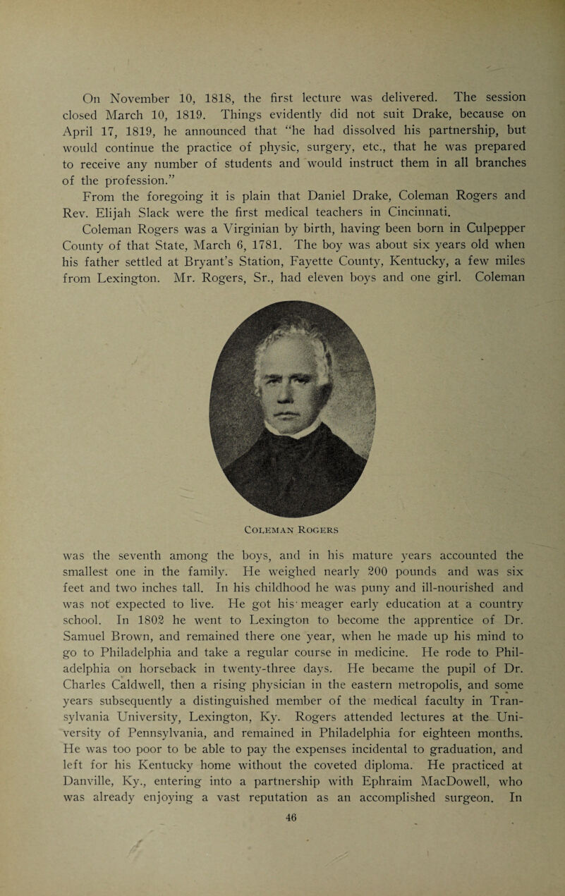 CHAPTER V. DRAKE AS A MEDICAL TEACHER. HE man who was instrumental in starting Drake in his career as a medical teacher, was Benjamin W. Dudley, the distinguished sur¬ geon of Lexington, Kentucky, whose record as a lithotomist forms an interesting chapter in the history of American surgery. Dudley had suc¬ ceeded in establishing a medical school in Lexington, Ky., as a part of Transylvania University, at that time a flourishing literary institution in Lexington, and was looking around for suitable material to make up a fac¬ ulty. He thought of Drake in connection with the chair of materia medica, and early in 1817 invited him to become a professor in the Medical Depart¬ ment of Transylvania University. The offer pleased Drake, who, after mature deliberation, accepted it, and in the Pali of 1817 moved to Lexington to assume charge of his new post, leaving his office in Cincinnati in charge of Dr. Coleman Rogers. Thus he became one of the five mentbers of the first faculty of the first medical school in the West. The history of medical education in the West begins with the founding of the Transylvania School. Lexington had acquired the proud title of Athens of the West” in the early part of the last century. The town was wide-awake, had a progressive and prosperous population of over six thou¬ sand souls in 1815, two thousand less than Cincinnati, and aspired to be¬ come the metropolis of the West. Its medical school, during the third and fourth decades of the nineteenth century, was largely attended and ranked with the six leading medical schools in the United States. In its palmy days it far outclassed all the Western schools. Drake, zealous, ambitious and scrupulously conscientious, made an ex¬ cellent impression as a medical teacher in Lexington. Yet, at the end of the session, he decided to return to Cincinnati, and resigned his post. The session must have been too strenuous for him. There were differences of opinion among the professors, and the monotony of teaching was repeatedly interrupted by fisticuff engagements and even a shooting affray, in none of which Drake, however, was one of the principals.* He managed to keep out of trouble, which, considering the fiery temper of Dudley who was a fighting Southerner, of the revolutionary type, was by no means very easy. Tet Drake, who had his family with him, spent a very agreeable winter in ^ I he story that Drake was challenged to a duel by Dudley and that, at the critical moment, Drake refused to nglxt and Richardson took his place, was invented by Alban Goldsmith, Drake’s bitter enemy. It is true that Richardson in the duel was shot in the thigh and would have bled to death if Dudley, his antagonist, had not at once ligated his femoral artery. Richardson and Dudley afterward were good friends. Drake, however, had nothing to do with the affair mentioned.