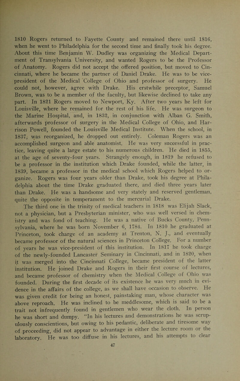 4 Lexington. His health had improved materially. Why he resigned is not very clear. He must have been impressed with the fact that Lexington had no future as a medical center, compared to Cincinnati. In May, 1818, he was back in his old home. The lion had tasted blood. Drake had experienced the sensation of teaching and lecturing. The idea of continuing this work in Cincinnati pur¬ sued him night and day. That he thought of giving young men a chance to study under him, and in this way qualify themselves for the practice of med¬ icine, appears from the advertisement which was printed in the Western Spy, July 9, 1817, three months before Drake moved to Lexington. In 1817 he shared offices with Dr. Coleman Rogers, and the following card was pub¬ lished : “Drs. Drake and Rogers having connected themselves in the practice of the various branches of their profession, including operative surgery, may be consulted by persons, either from town or country, at their residence, on Ludlow and Fifth Streets, or at their common shop, lately occupied by the former. The arrangements they have made for the accommodation and instruction of medical students will enable them to receive any number that may apply.” After Drake’s return from Lexington a systematic course of instruction for medical students was planned by Drake and Rogers. They interested the Rev. Elijah Slack, president of the Lancaster School, in their plan, and issued the following card in the public prints: “The undersigned beg leave to inform those young men of the Western Country, who are desirous of studying medicine, that they have made the following preparations and arrangements for the instruction of private students: 1— They have collected an extensive medical, surgical, and philosophical library, which includes all the journals of medicine and the physical sciences hitherto pub¬ lished or now issuing in the United States, with some of the principal magazines of Europe. 2— Doctor Drake will, every Spring and Summer, deliver a course of lectures on botany; and every Winter another on materia medica and the practice of physic; the latter course to be preceded by a series of lectures on physiology, and illustrated with specimens of our native medicines. 3— Doctor Rogers will in the Winter season deliver a course on the principles and practice of surgery, illustrated with operations and anatomical demonstrations. 4— Doctor Slack will, during the same session, deliver a course on theoretical and practical chemistry, embracing pharmacy and the analysis of animal and vegetable substances. 5— Doctors Rogers and Drake will in conjunction deliver annually a series of demonstrative obstetrical lectures. G—They will be able to afford to all who study with them frequent opportunities of seeing clinical practice, both in physic and surgery. The price of tuition, including all the lectures, will be fifty dollars a year. Should any young gentlemen wish to attend the lectures without becoming private pupils, they will be admitted to all courses for forty dollars.” D. DRAKE, M. D. C. ROGERS, M. D;. May 27, 1818. E. SLACK, A. M.