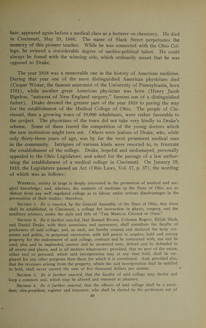 1810 Rogers returned to Fayette County and remained there until 1816, when he went to Philadelphia for the second time and finally took his degree. About this time Benjamin W. Dudley was organizing the Medical Depart¬ ment of Transylvania University, and wanted Rogers to be the Professor of Anatomy. Rogers did not accept the offered position, but moved to Cin¬ cinnati, where he became the partner of Daniel Drake. He was to be vice- president of the Medical College of Ohio and professor of surgery. He could not, however, agree with Drake. His erstwhile preceptor, Samuel Brown, was to be a member of the faculty, but likewise declined to take any part. In 1821 Rogers moved to Newport, Ky. After two years he left for Louisville, where he remained for the rest of his life. He was surgeon to the Marine Hospital, and, in 1832, in conjunction with Alban G. Smith, afterwards professor of surgery in the Medical College of Ohio, and Har¬ rison Powell, founded the Louisville Medical Institute. When the school, in 1837, was reorganized, he dropped out entirely. Coleman Rogers was an accomplished surgeon and able anatomist. He was very successful in prac¬ tice, leaving quite a large estate to his numerous children. He died in 1855, at the age of seventy-four years. Strangely enough, in 1819 he refused to be a professor in the institution which Drake founded, while the latter, in 1839, became a professor in the medical school which Rogers helped to or¬ ganize. Rogers was four years older than Drake, took his degree at Phila¬ delphia about the time Drake graduated there, and died three years later than Drake. He was a handsome and very stately and reserved gentleman, quite the opposite in temperament to the mercurial Drake. The third one in the trinity of medical teachers in 1818 was Elijah Slack, not a physician, but a Presbyterian minister, who was well versed in chem¬ istry and was fond of teaching. He was a native of Bucks County, Penn¬ sylvania, where he was born November 6, 1784. In 1810 he graduated at Princeton, took charge of an academy at Trenton, N. J., and eventually became professor of the natural sciences in Princeton College. For a number of years he was vice-president of this institution. In 1817 he took charge of the newly-founded Lancaster Seminary in Cincinnati, and in lb20, when it was merged into the Cincinnati College, became president of the latter institution. He joined Drake and Rogers in their first course of lectures, and became professor of chemistry when the Medical College of Ohio was founded. During the first decade of its existence he was very much in evi¬ dence in the affairs of the college, as we shall have occasion to observe. He was given credit for being an honest, painstaking man, whose character was above reproach. He was inclined to be meddlesome, which is said to be a trait not infrequently found in gentlemen who wear the cloth. In person he was short and dumpy. Hn his lectures and demonstrations lit was sciup- ulously conscientious, but owing to his pedantic, deliberate and tiresome v a\ of proceeding, did not appear to advantage in either the lecture room or the laboratory. He was too diffuse in his lectures, and his attempts to clear