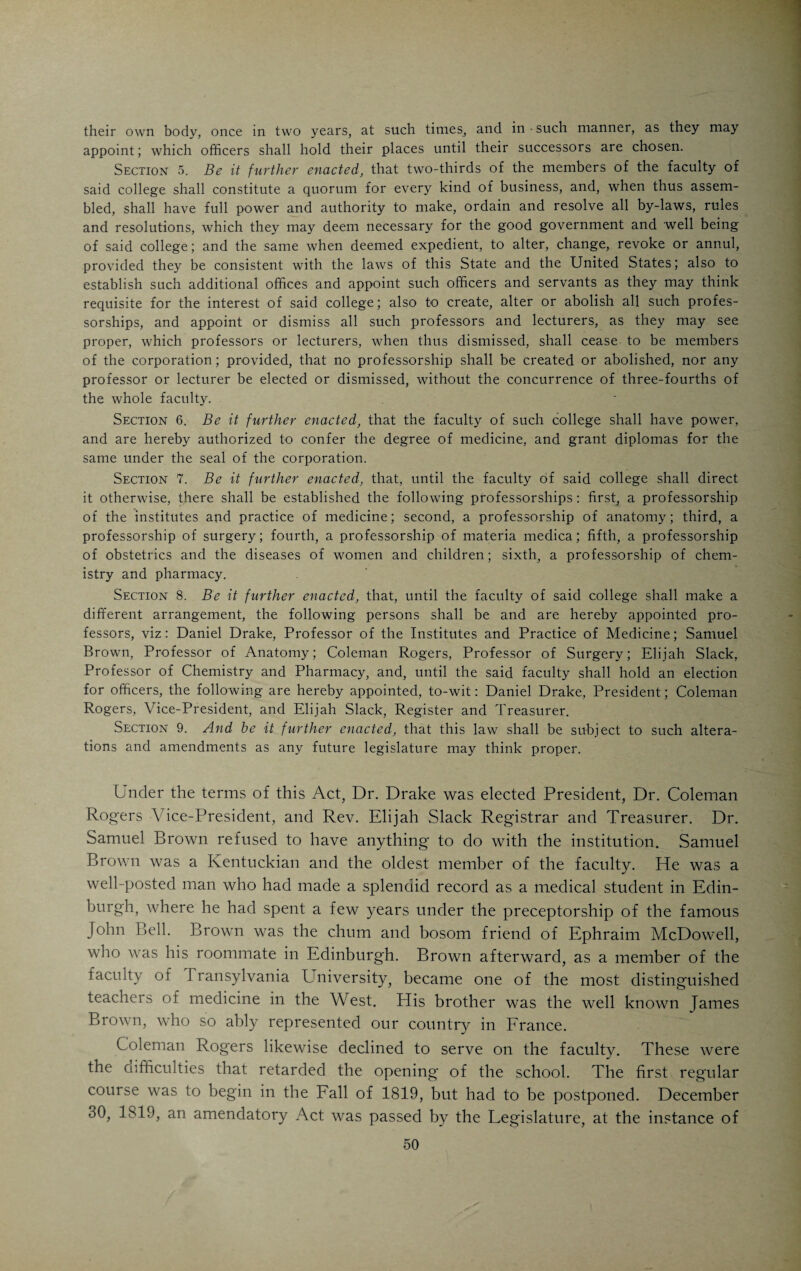 often obscured the subject. He was lacking in dexterity, and, for this reason, his experiments often failed.” He had absolutely no sense of humor and through his awkwardness was constantly causing hilarity which, of course, he could not account for. In those days a pig’s bladder occupied a prominent place in a chemist’s outfit, taking the place of the modern rubber EnijAH Suack. bag, gas tank and receptacle for various purposes. On one occasion he was lecturing before a mixed class of ladies and gentlemen and endeavored to show the chemical composition of water. Reaching out for the pig’s bladder, which was to serve as the receptacle, he remarked: “I shall now fill my bladder and proceed to make water.” This remark threw the assembly into hysterics. Mr. Slack could not account for the commotion. In spite of all his peculiarities, Mr. Slack was a very useful man. He pos¬ sessed a splendid general education and was a teacher by profession. Being a Presbyterian minister, he commanded the respect and confidence of some of the foremost people in the town. In his own way he was progressive and even enthusiastic in acquitting himself of the duties of his chair. He had a very creditable laboratory, and was always on the alert for new things in the chem¬ ical line. He was public-spirited and became one of the founders of the His¬ torical and Philosophical Society of Ohio. He served as the first president of the Cincinnati Medical Society, which was organized in 1819. He remained with the Medical College of Ohio for eleven years. In 1837 he moved to Brownsville, Tenn., and opened a high school for girls, which he successfully conducted until 1844, when he returned to Cincinnati. He taught private classes, embracing chemistry, physics and other natural sciences in his cur¬ riculum. When the Ohio College of Dental Surgery was founded, Slack was appointed professor of chemistry. In 1851, when the Cincinnati College of Medicine and Surgery was organized by Drs. A. H. Baker and B. S. Lawson, Mr. Slack, then a venerable septuagenarian with a wealth of flowing white