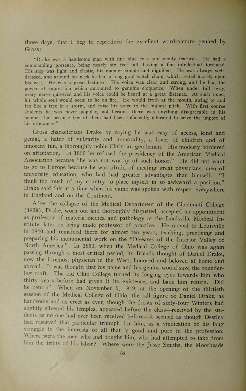 fessors trudged about on foot to their patients, if at any time they had any; but Moor¬ head, who always had plenty of them, rode an old gray mare, heavy in foal.” ‘‘Moorhead had his lectures written on small note paper, and carried the one selected for the day in a thick and rather greasy-looking pocketbook, which he would extract from his side pocket, after taking his seat, untie its fastenings, and, lifting sheet by sheet, read them as one might read a letter aloud at his own fireside. His brogue was terrible, and it was with the greatest difficulty that I could comprehend him. I believe a large majority of the class never tried. I never saw him make but one gesture. He was talking of salivation, and said: ‘Some of your patients, hereafter, upon a morning visit, will’ (and here he carried his forefinger and thumb to his upper right canine, and motioned, as if extracting it), ‘will reproachfully say, “See here, Doctor!” ’ ” “He had a large collection of pills, plasters and things, in an old frame building fronting the levee, and a brother, as I understood, who was a ‘surgeon,’ and who was pretty generally on hand here, and who, I remember, prescribed ‘searching cathartics/ so popular with his brother. I did not hear that he did any other surgery.” (Dr. Robert Moorhead, who had been a surgeon in the British army, died in Cincinnati in 1843.) “Doctor Moorhead always said that he would prescribe for no one who did not have on a flannel shirt. He would not prescribe for a roommate of mine until he got one, which was not an easy thing, in the absence of a subscription, for the poor fellow to do.” “Doctor Moorhead got married, for the first time, during this Winter, and, on the night of the wedding the students had a meeting, and appointed an ‘orator’ to con¬ gratulate him next day, at his lecture hour. Sure enough, next day, just as the doctor was taking his seat, at a preconcerted signal, the whole class arose as one man, when our orator, a very tall, gaunt man, with enormous porterhouse steak whiskers, as red as blazes, fired away, and in hot haste was up among the stars, and walking the milky- way as fearlessly as a conjurer dances on a tightrope. When he was through, we all sat down, and so did the doctor, and, leisurely taking out his old leather pocketbook, he untied the string, took out a sheet and commenced reading, as if nothing in the world had happened.” “When he went to see a patient, of whose financial rank he was ignorant, he no sooner entered the room than he asked, pencil and paper in hand: ‘Who pays this bill?’ Moorhead had the habit of carrying his money, preferably silver, with him, tied up in a red bandana handkerchief.” Moorhead was a man of ability, although lacking in brilliancy. He was a slow and pedantic lecturer, full of dignity and importance. In stature he was clumsy and ponderous. He was in no sense of the word a match for the wiry, agile, active, seductively eloquent and brilliant Drake. The latter loved a good chance for the display of his mettle. In 1826, when Samuel Thomson, the founder of the Thomsonian system, came to Cincinnati and made many converts to his new creed, Drake challenged him to a public debate. In 1828 the students of the Medical College of Ohio started a debating society and frequently asked invited guests to take part in the discussions. Drake was invited and simply electrified his audience by an extemporaneous address on medical education. He was at that time a bitter enemy of the Ohio faculty, and attended the students’ meeting without any one of the professors knowing about it. In spite of the existing feud he did not hesitate to invade the camp of the enemy and appear before the