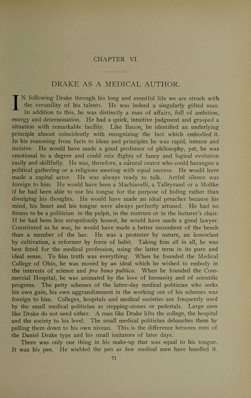 This explains the return of Drake to his wayward child, in 1852, when he was again asked to come back and stay the seemingly inevitable dissolution. He began his college work, but took sick on October 26, after attending a public meeting held by the people of Cincinnati to honor the memory of Daniel Webster. Drake had been indisposed for more than a week. Shortly after his return from the Webster meeting he was seized with a violent chill which was followed by vomiting and great depression. He took to his bed with all the physical signs of pneumonia. From the very beginning of the attack the outlook seemed doubtful. He grew weaker from day to day, and seemed to realize that he was fast approaching the end of his earthly career. His friends, Drs. Wm. S. Ridgeley and Wolcott Richards, were in constant at¬ tendance. Alexander H. McGuffey, his son-in-law, who was with Drake in his last hours, describes the parting of the distinguished man as follows: “He had made his peace with God and was resigned to meet his Maker. A few hours before his death, when loudly called by a familiar voice, he would partially open his eyes; and during the forenoon he made faint efforts to swallow the fluids which were placed in his mouth. But the lethargy steadily gained ground, and his breathing became more and more labored, until about five o’clock, when his pulse became im¬ perceptible and his breathing less heavy. His breathing became gentler and shorter, till, at last, it ceased so gradually that we could not say when his lungs ceased their functions. But just at this solemn moment, when all eyes were fixed on the face of the departing, he closed his mouth most naturally, drew up and placed upon his breast the right hand, which had for hours lain motionless by his side, the eyes opened and beamed with an unearthly radiance, as if at the same time clasping in and reflecting the glories of heaven, and—the spirit was with God, who gave it.” He died on the sixth day of November, 1852. His obsequies assumed the character of a public demonstration. It seemed as though every person in Cincinnati was a mourner. They all unconsciously felt that one of the na¬ tion’s great men had departed. He was laid to rest in beautiful Spring Grove, where he lies at the side of her whom he had never ceased to love and mourn. He sleeps beneath a modest shaft of sandstone, which today is crumbling. Others whose lives were of no import have monuments of royal splendor. Republics are notoriously ungrateful. In reality, Daniel Drake needs no monument to remind posterity of his work and worth. That miserable shaft is a monument of Cincinnati’s shame. E. D. Mansfield, in his “Personal Reminiscences/’ says: “Over the graves of Cincinnati’s heroic pioneers there is not a single monument which gives to the passing stranger an idea of their work, and the future city of Cincinnati, great in art and population, will know little of its founders or its benefactors.” Cincinnati has been too busy perpetuating the memory of its lesser lights on the walls of its schoolhouses and public buildings to think of those giants of the past who, like Daniel Drake, were the architects of our national greatness.