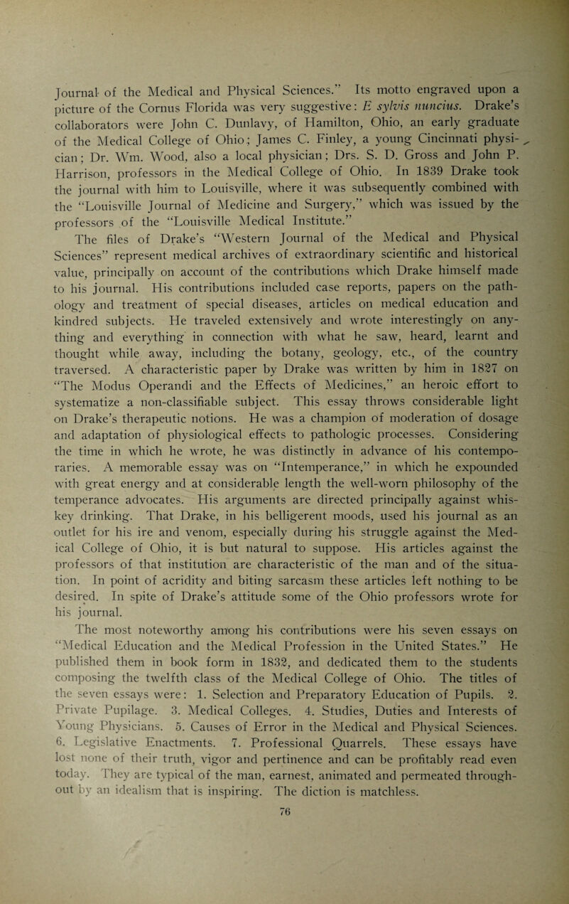 articles on natural history. The journal was quite a pretentious publication. Each issue contained over one hundred pages. After six issues the journal was discontinued, Godman going to Philadelphia. Godman was the first medical editor in Cincinnati. Drake had a very high opinion of Godman’s ability and wrote for his journal. That Godman’s path as a medico-literary pioneer was not strewn with roses is not surprising. The medical profession has always had its share of men who would block progress at any cost and embitter the work of progressive men at all hazards. Says Godman in his introduction: “To deviate from a beaten track, is at all times sufficient to startle the fears of the prejudiced and faint-hearted. Fortunately for us, we live in an age and country where innovation on established follies draws down nothing but harmless thunder, noise, but not fire. Truth is too little affected by it to be disturbed, and mankind are con¬ vinced experimentally, that folly never is changed into wisdom, by age.” Godman, however, was confident: “As to the manner in which our first attempt is to be received and estimated abroad, we feel undisturbed. If we have new facts to adduce, new modes of thinking to offer, or new modes of action to propose, they are to be examined and tested by the rules of right reason and common sense, which are confined to no location. If there be some sneers at propositions we make, or plans we lay down, a sneer is not an argument, any more than assertion is proof. In short, if our mode of proceeding, however new, be supported by reason and confirmed by actual experiment, we are sure to receive the greatest of all human justifications—success.” In the second issue of his journal Godman published a Neurological Table, exhibiting a view of the nerves of the head, showing their origin, course, relation, distribution, connection, function, comparative anatomy and giving their synonyms. This table shows Godman’s studious habits and scholarly achievements. Godman like the voluble Caldwell, of Transylvania, was an earnest stu¬ dent of phrenology and other speculative lines of investigation. He con¬ tributed a number of interesting articles on phrenology to his journal and translated articles from the Dutch on the same subject. From the French he translated articles on Medical Jurisprudence. In Number III of his journal he published an interesting entomological chart by J. Dorfeuille, who was one of the curators of the Western Museum in Cincinnati. (This museum, of which Drake was one of the founders, was at that time (1822) the fourth in size in the United States. In point of scientific value it stood second. Dorfeuille was one of the curators, another one was Robert Best, distinguished chemist, [born in 1790 in Somersetshire, England; in America since his twelfth year, Rev. Elijah Slack’s assistant during the first session of the Medical College of Ohio, lecturer on chemistry at 1 ransylvania in 1823, author of a book on medical chemistry, M. D. in 1826 at Transylvania, died 1830, a nervous wreck]. J. J. Audubon, the famous ornithologist, was for awhile connected with the Western Museum. Dorfeuille afterwards gained fame and recognition as a naturalist in Europe.)