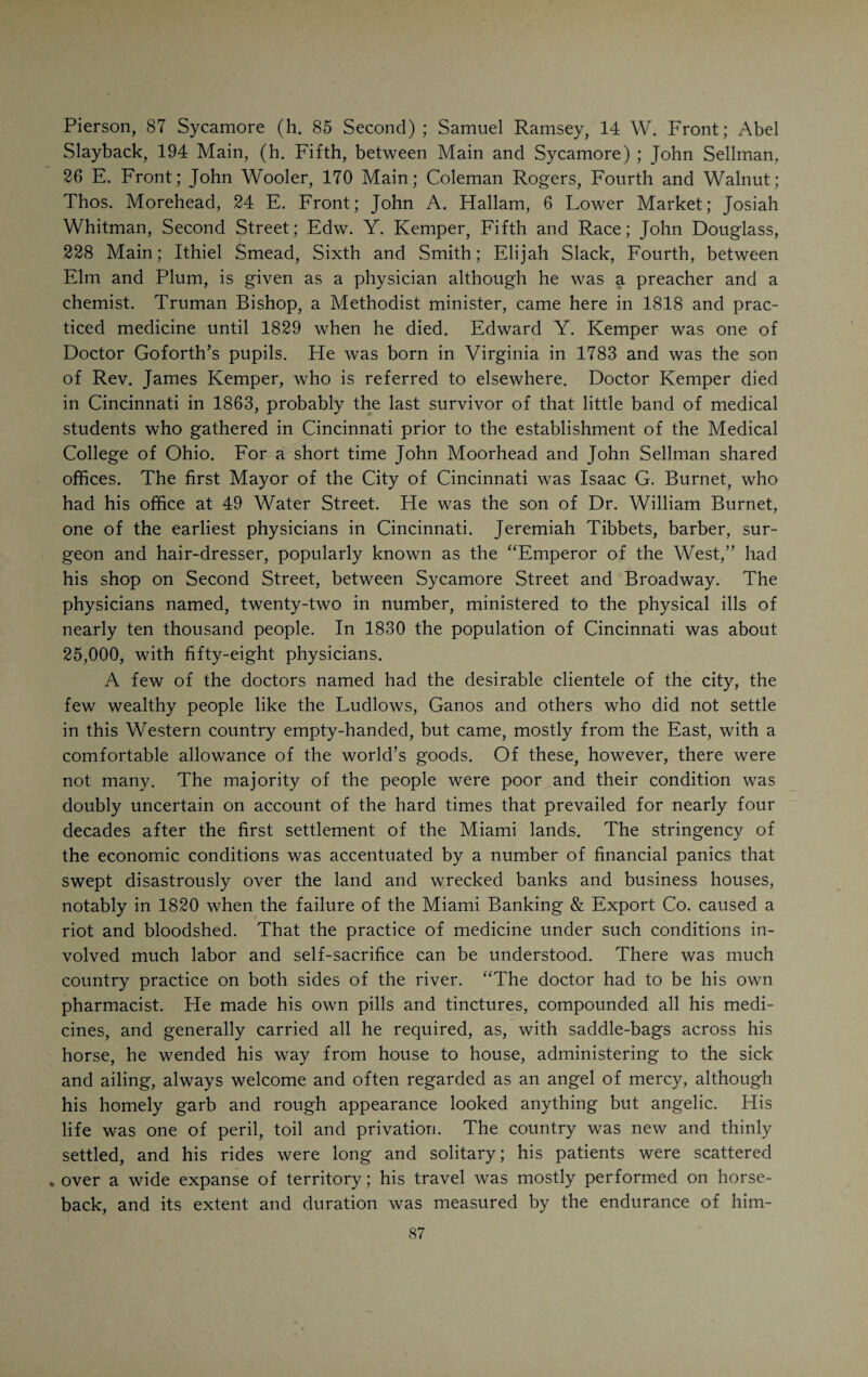 CHAPTER VII. MEDICAL CINCINNATI AFTER 1800. I look to the doctors to resuscitate society.—Carl Rumelin. * I 'HE conditions of medical practice in the Western country one hun- | dred years ago were in keeping with the unsettled state of society generally. Most of the physicians were empirics, although among them there were men of fine general education and great natural ability. There were no medical schools in the West. The oldest medical school in _ America was of comparatively recent date. In 1765 the University of Penn¬ sylvania, through the efforts of John Morgan and William Shippen, who had the powerful support of Benjamin Franklin, opened its medical depart¬ ment, the first medical school on this side of the Atlantic. Three years later King’s College, afterwards called Columbia College, was organized in New York. The Harvard Medical School followed in 1784. Dartmouth sprang into existence at the dawn of the nineteenth century. The University of Maryland was founded in 1807, and Yale Medical School in 1810. There was no medical school in the West before 1817, when Transylvania Uni¬ versity, in Lexington, Ky., opened its medical department. Drake prac¬ ticed medicine for ten years before he attended a course of lectures, and was granted a diploma. Hardly any of the earlier physicians in this part of the country were graduates in medicine. The first attempt to regulate the practice of medicine and give those engaged in the latter a distinct legal standing in the community, was made in 1811, when the Ohio Legislature divided the State into five districts, naming three censors in each whose duties it was to issue licenses to those desiring to practice medicine. The candidates were examined by these cen¬ sors, who met in Cincinnati, Chillicothe, Athens, Zanesville and Steuben¬ ville, respectively, for each of the five districts. This act of the Legislature was repealed the following year when the “Medical Society of the State of Ohio” was created a legal body to examine candidates and issue licenses. The State was divided into seven districts (Cincinnati, Chillicothe, Athens, Zanesville, Steubenville, Warren and Dayton). Under this law the first State Convention was held in Chillicothe, at least the attempt was made to hold it. It was in mid-winter and only five delegates appeared (Canby, of Lebanon; Parsons, of Columbus; Drake, of Cincinnati; Scott and Edmiston, of Chillicothe). The following year a new law was passed which substan¬ tially re-enacted the law of 1811, with the exception that it divided the State