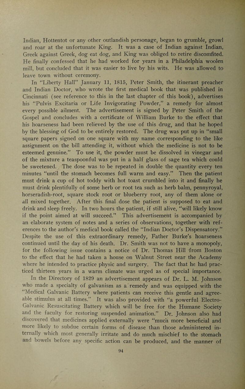 repute, who subsequently was connected with St. Luke’s Hospital. His dis¬ pute over an unimportant point in ethics with R. D. Mussey who was a stickler on correct form, attracted much attention at the time. Potter died in 1868. His wife was Miss Martha Longworth. The school started in an old building on College Street, which was torn down in 1854 and followed by a new structure erected on the site of the old. The new edifice was the first building in the world put up specially for dental education. This building was for many years the home of the Academy of Medicine. In 1881 a reorganization took place which ushered in an era of prosperity for the school under the management of Dr. H. A. Smith. Dr. C. M. Wright, whose name is mentioned in the biography of James Graham, has been the professor of physiology for many years. The present home of the school is at the northeast corner of Court and Central Avenue. Prob¬ ably the most distinguished dentist who has ever practiced in Cincinnati was Jonathan Taft (1820-1903) who held a chair in the Ohio College of Dental Surgery and wrote an excellent book on operative dentistry. He was a member of the family that has given a President to our country. The quack, the medical confidence-man, was very much in evidence in the early days. Human credulity and stupidity prepared a rich harvest for charlatans of all kinds. Even witches had to be reckoned with. Daniel Drake tells us about his Indian horse that could not be caught after nightfall and in this connection recalls a case in which a witch figured very prominently. '‘Witches were not then extinct, and some of them were actually known. One of the most mischievous lived a few miles back in the country, and bewitched a woman on the river bank. Her husband came at dusk in the evening for assistance, and went into the lot to assist in catching my horse, which, of course, we failed to do, and he ascribed the failure to the witch having entered the animal. It only remained to give him a paper of medicine, which he afterwards assured me was the best he had ever tried, for, as he entered the door of his cabin, the witch escaped through the small back window, and fled up the steep hill and into the woods. He carefully preserved the medicine as a charm, and found it more efficacious than a horseshoe nailed over the door, which, before the united skill of Dr. Goforth and myself had been brought to bear on this matter, was the most reliable counter-charm.” Some of the stories told about the early quacks in Cincinnati are very amusing. A writer in the “Cincinnati Times” (1867) who concealed his identity under the nom-de-plume of Old Man” refers to Menessier’s Board¬ ing House near the corner of Main and Pearl Streets. Here on a Summer’s day in 1803 or 1804 came a tall and venerable-looking man clad in the most fantastic array with very long white hair. This striking personage introduced himself as Professor Yernest, a Swede by birth, and his business was indi¬ cated by the following advertisement: