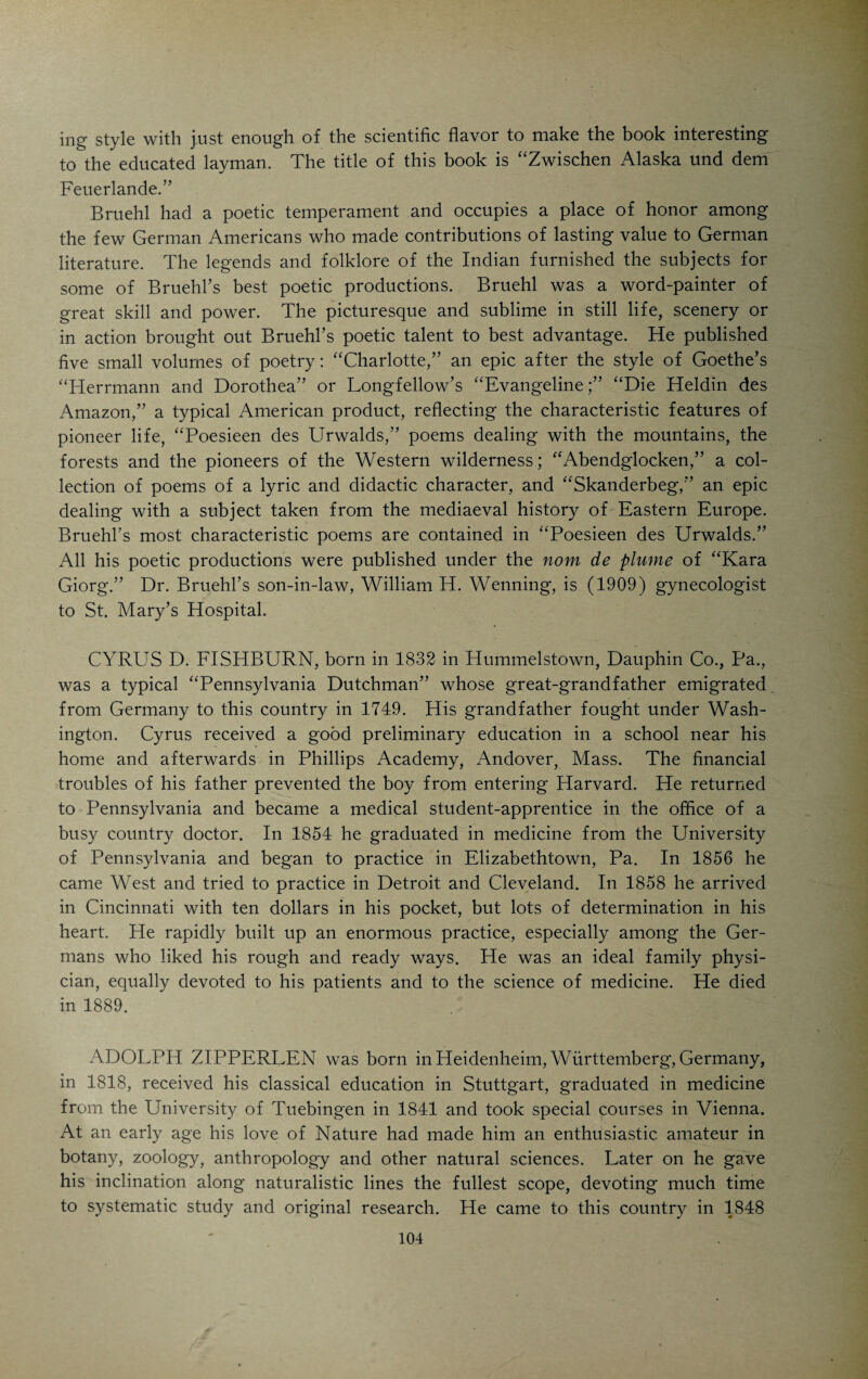 organizations and contributed many papers of value. He was one of the most versatile medical writers in the local profession. JOSEPH S. UNZICKER was born in Waldeck, Nassau, Germany, in 1813 and came to this continent when he was only a few years old. His parents emi¬ grated to Canada. When the boy was sixteen years old, he went to Cincin¬ nati to become an apothecary. He worked in different drug shops and finally decided to study medicine. He attended the Medical College of Ohio and graduated in 1839. After one year’s service as an interne and pharmacist in the Commercial Hospital, he entered general practice and soon became one of the foremost practitioners and pharmacists in Cincinnati. His large expe¬ rience as a pharmacist made him a useful member of medical societies in the interests of legitimate pharmacology and suitable legislation in support of pure drugs and unadulterated foods. The files of the local medical journals bear witness to his great zeal and scientific knowledge. After thirty-two years of hard work in the interests of the profession and its purposes he retired from practice. He died in 1876. He was immensely popular among people of all classes and had the respect of his colleagues. No greater eulogy could be spoken on behalf of any physician. Aside from his professional work he was deeply interested in all questions pertaining to the welfare of the German population. His daughter is the widow of Frederick H. Alms. CARL AUGUST SCHNEIDER was born in the Rhenish Palatinate (Rheinpfalz) in 1804, received his medical degree in Heidelberg in 1828, came to this country in 1832 and settled in Cincinnati, having made the trip down the Ohio River in a flatboat. For forty years Schneider practiced in Cincinnati with an almost hypnotic hold on his large German clientele. He retired in 1878 and spent the remainder of his life in his semi-rural home on Clifton Heights. He died at the age of 92 years. He was a quaint and curious character1,, greatly devoted to his profession. After his arrival in Cincinnati in 1832 he never left the city.. He never rode in a railroad car and but once in his life in a street car. In all his life he never saw a steamship. His son, Dr. Charles A. Schneider, died in 1880. J. TH. FRANK was born in Gottingen in 1810. He enjoyed the advan¬ tages of a thorough classical education and studied medicine at the Univer¬ sity of his native town, graduating in 1833. He practiced in his home town for twenty years. In 1855 he decided to go to America and accordingly came to Cincinnati where he located. He was for years one of the most prominent German practitioners of the city. He died in 1887. bRANZ ANTON JOSEPH GERWE was born in Oldenburg in 1820. His parents emigrated to America and came to Cincinnati when he was nine¬ teen years of age. Being possessed of much native ambition, he attended St.