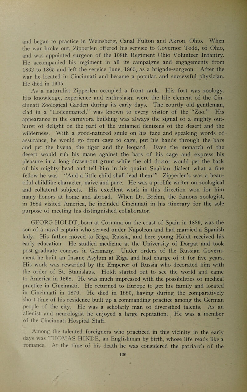 ing style with just enough of the scientific flavor to make the book interesting to the educated layman. The title of this book is “Zwischen Alaska und dem Feuerlande.” Bruehl had a poetic temperament and occupies a place of honor among the few German Americans who made contributions of lasting value to German literature. The legends and folklore of the Indian furnished the subjects for some of Bruehl’s best poetic productions. Bruehl was a word-painter of great skill and power. The picturesque and sublime in still life, scenery or in action brought out Bruehl’s poetic talent to best advantage. He published five small volumes of poetry: “Charlotte,” an epic after the style of Goethe’s “Herrmann and Dorothea” or Longfellow’s “Evangeline;” “Die Heldin des Amazon,” a typical American product, reflecting the characteristic features of pioneer life, “Poesieen des Urwalds,” poems dealing with the mountains, the forests and the pioneers of the Western wilderness; “Abendglocken,” a col¬ lection of poems of a lyric and didactic character, and “Skanderbeg,” an epic dealing with a subject taken from the mediaeval history of Eastern Europe. Bruehl’s most characteristic poems are contained in “Poesieen des Urwalds.” All his poetic productions were published under the nom de plume of “Kara Giorg.” Dr. Bruehl’s son-in-law, William H. Wenning, is (1909) gynecologist to St. Mary’s Hospital. CYRUS D. FISHBURN, born in 1832 in Hummelstown, Dauphin Co., Pa., was a typical “Pennsylvania Dutchman” whose great-grandfather emigrated from Germany to this country in 1749. His grandfather fought under Wash¬ ington. Cyrus received a good preliminary education in a school near his home and afterwards in Phillips Academy, Andover, Mass. The financial troubles of his father prevented the boy from entering Harvard. He returned to Pennsylvania and became a medical student-apprentice in the office of a busy country doctor. In 1854 he graduated in medicine from the University of Pennsylvania and began to practice in Elizabethtown, Pa. In 1856 he came West and tried to practice in Detroit and Cleveland. In 1858 he arrived in Cincinnati with ten dollars in his pocket, but lots of determination in his heart. He rapidly built up an enormous practice, especially among the Ger¬ mans who liked his rough and ready ways. He was an ideal family physi¬ cian, equally devoted to his patients and to the science of medicine. He died in 1889. ADOLPH ZIPPERLEN was born in Heidenheim, Wurttemberg, Germany, in 1818, received his classical education in Stuttgart, graduated in medicine from the University of Tuebingen in 1841 and took special courses in Vienna. At an early age his love of Nature had made him an enthusiastic amateur in botany, zoology, anthropology and other natural sciences. Later on he gave his inclination along naturalistic lines the fullest scope, devoting much time to systematic study and original research. He came to this country in 1848