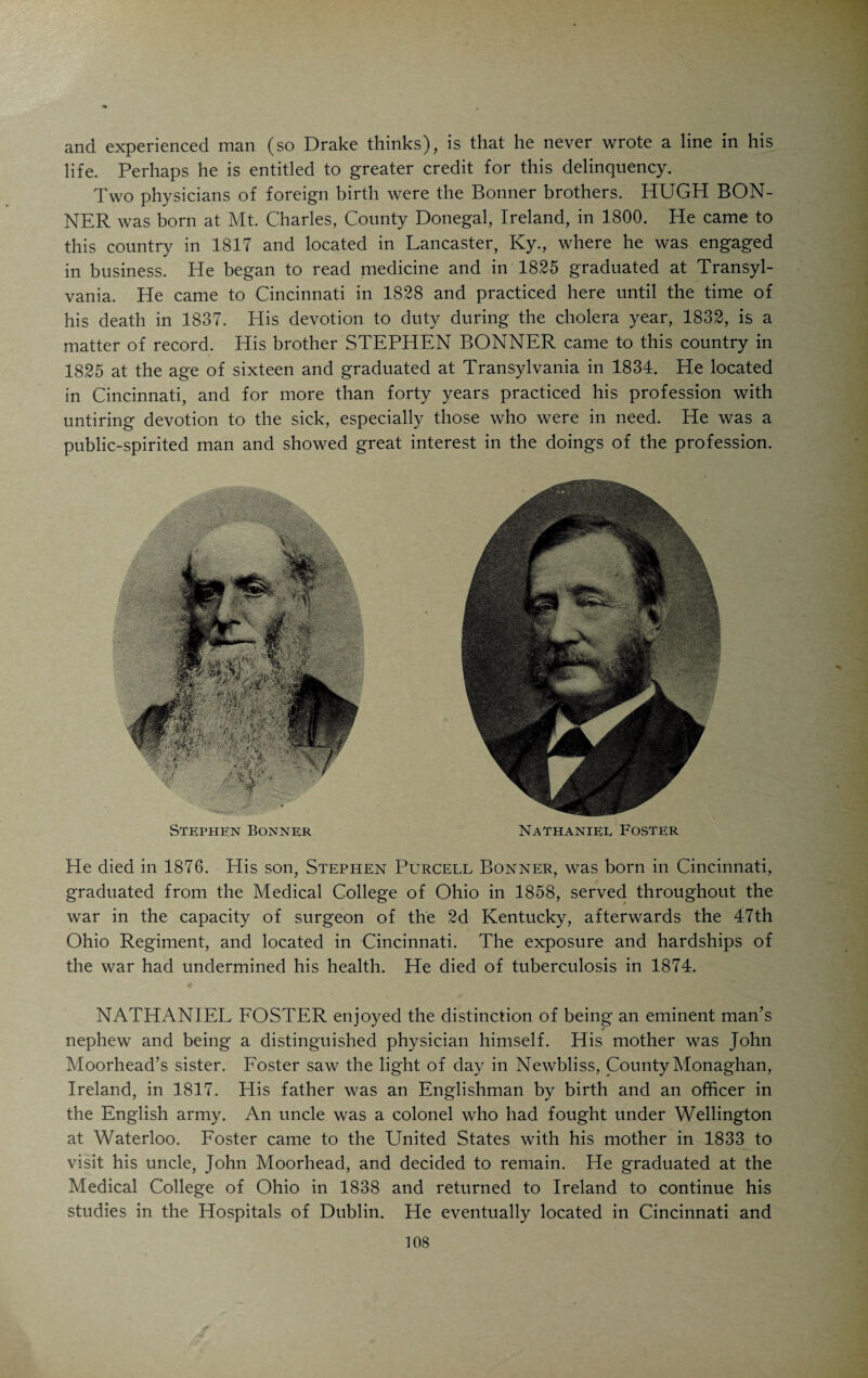 and began to practice in Weinsberg, Canal Fulton and Akron, Ohio. When the war broke out, Zipperlen offered his service to Governor Todd, of Ohio, and was appointed surgeon of the 108th Regiment Ohio Volunteer Infantry. He accompanied his regiment in all its campaigns and engagements from 1862 to 1865 and left the service June, 1865, as a brigade-surgeon. After the war he located in Cincinnati and became a popular, and successful physician. He died in 1905. As a naturalist Zipperlen occupied a front rank. His fort was zoology. His knowledge, experience and enthusiasm were the life element of the Cin¬ cinnati Zoological Garden during its early days. The courtly old gentleman, clad in a “Lodenmantel,” was known to every visitor of the “Zoo.” His appearance in the carnivora building was always the signal of a mighty out¬ burst of delight on the part of the untamed denizens of the desert and the wilderness. With a good-natured smile on his face and speaking words of assurance, he would go from cage to cage, put his hands through the bars and pet the hyena, the tiger and the leopard. Even the monarch of the desert would rub his mane against the bars of his cage and express his pleasure in a long-drawn-out grunt while the old doctor would pet the back of his mighty head and tell him in his quaint Suabian dialect what a fine fellow he was. “And a little child shall lead them!” Zipperlen’s was a beau¬ tiful childlike character, naive and pure. He was a prolific writer on zoological and collateral subjects. His excellent work in this direction won for him many honors at home and abroad. When Dr. Brehm, the famous zoologist, in 1884 visited America, he included Cincinnati in his itinerary for the sole purpose of meeting his distinguished collaborator. GEORG HOLDT, born at Corunna on the coast of Spain in 1829, was the son of a naval captain who served under Napoleon and had married a Spanish lady. His father moved to Riga, Russia, and here young Holdt received his early education. He studied medicine at the University of Dorpat and took post-graduate courses in Germany. Under orders of the Russian Govern¬ ment he built an Insane Asylum at Riga and had charge of it for five years. His work was rewarded by the Emperor of Russia who decorated him with the order of St. Stanislaus. Holdt started out to see the world and came to America in 1868. He was much impressed with the possibilities of medical practice in Cincinnati. He returned to Europe to get his family and located in Cincinnati in 1870. He died in 1880, having during the comparatively short time of his residence built up a commanding practice among the German people of the city. He was a scholarly man of diversified talents. As an alienist and neurologist he enjoyed a large reputation. He was a member of the Cincinnati Hospital Staff. Among the talented foreigners who practiced in this vicinity in the early days was THOMAS HINDE, an Englishman by birth, whose life reads like a romance. At the time of his death he was considered the patriarch of the