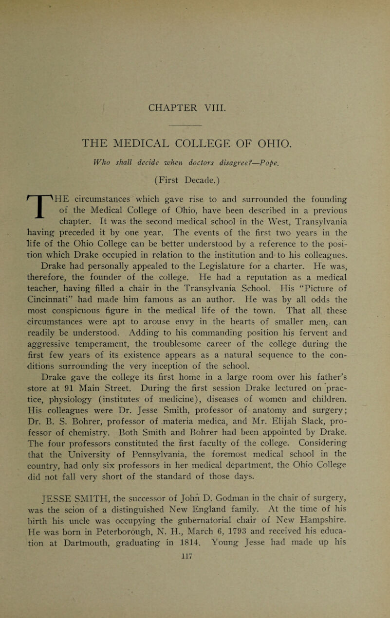 without a death, including cases that had been practically given up by other physicians. Their statements were vehemently attacked by physicians of other schools, especially the Eclectics who feared the supremacy of their rivals. The old files of the “Gazette” (1849) contain letters addressed to the editor by many well known physicians, including Daniel Drake and R. D. Mussey. The regular school lost two of its leading men from cholera, John T. Shotwell and John P. Harrison. Alva Curtis, of course, could not refrain from taking a hand in the fight. From a historical point of view, several documents are of peculiar interest, all pertaining to the cholera- controversy of 1849. One is the report on “Cholera in Cincinnati,” sub¬ mitted to the American Institute of Homoeopathy at its meeting in Philadel¬ phia, June 13, 1849, by Joseph H. Pulte. This report refers to 350 cases of Asiatic cholera, treated by six homoeopathic physicians in Cincinnati without a single death. The “Institute” accepted the report with thunderous applause, the rest of the profession received it cum grano salis. No one seemed to question that every one of the 350 patients got well, but everyone was won¬ dering how many of them were really cholera cases. An interesting con¬ tribution to the cholera-literature of those days was R. D. Mussey’s paper on “Cholera Animalcules,” antedating the bacillary theory fully thirty years. A layman, John Lea, Esq., of Cincinnati, in 1849, published a paper on “The Geologic Theory of Cholera.” This paper is a remarkable production which was copied by the medical journals of all schools and very favorably com¬ mented on. The climax of the cholera controversy was a brochure on “The Pretensions of Homoeopathy” by Samuel A. Latta, physician and Methodist minister. Latta was a remarkably versatile man. After his demise the “Cin¬ cinnati Medical Society” held a public memorial meeting, at which M. B. Wright delivered a beautiful eulogy. Latta was born on a farm near Ur- bana, Ohio, in 1804. He became a licensed practitioner in 1826 and located in Cincinnati. He was ordained a minister of the Methodist Church in 1829. He was an exemplary man, pure in his motives, lofty in his ideals, full of energy and moral courage. He was a devoted lover of the profession. He died in 1852. His brochure on homoeopathy gained for him a national repu¬ tation. Abstracting from the undignified and ill-timed spectacle of quarrel¬ ing in the very face of death, there is no doubt that the profession in those hours of visitation served the cause of humanity with all the devotion and heroism for which it has always been noted. The cemeteries of the city harbor the mouldering remains of many a doctor who “fell, like a soldier in the line of duty, with his face to the foe.” There is no monument to perpetuate the memory of his heroism, no one to tell the story of a life that was cheerfully given to the service of humanity. Let us in this connection not forget the valor of that little band of heroic physicians that went out of Cincinnati in 1876 during a yellow fever epidemic to render aid to the stricken people of Memphis, Tenn. If all the ill that has been spoken of doctors, if all their real and alleged frailties, foibles and follies that have