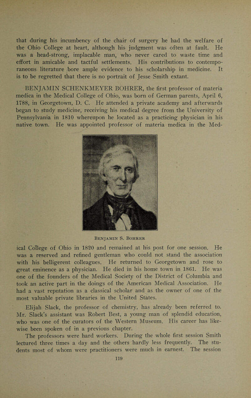 CHAPTER VIII. THE MEDICAL COLLEGE OF OHIO. Who shall decide when doctors disagree?—Pope. (First Decade.) THE circumstances which gave rise to and surrounded the founding of the Medical College of Ohio, have been described in a previous chapter. It was the second medical school in the West, Transylvania having preceded it by one year. The events of the first two years in the life of the Ohio College can be better understood by a reference to the posi¬ tion which Drake occupied in relation to the institution and to his colleagues. Drake had personally appealed to the Legislature for a charter. He was, therefore, the founder of the college. He had a reputation as a medical teacher, having filled a chair in the Transylvania School. His “Picture of Cincinnati” had made him famous as an author. He was by all odds the most conspicuous figure in the medical life of the town. That all these circumstances were apt to arouse envy in the hearts of smaller men, can readily be understood. Adding to his commanding position his fervent and aggressive temperament, the troublesome career of the college during the first few years of its existence appears as a natural sequence to the con¬ ditions surrounding the very inception of the school. Drake gave the college its first home in a large room over his father’s store at 91 Main Street. During the first session Drake lectured on prac¬ tice, physiology (institutes' of medicine), diseases of women and children. His colleagues were Dr. Jesse Smith, professor of anatomy and surgery; Dr. B. S. Bohrer, professor of .materia medica, and Mr. Elijah Slack, pro¬ fessor of chemistry. Both Smith and Bohrer had been appointed by Drake. The four professors constituted the first faculty of the college. Considering that the University of Pennsylvania, the foremost medical school in the country, had only six professors in her medical department, the Ohio College did not fall very short of the standard of those days. TESSE SMITH, the successor of John D. Godman in the chair of surgery, was the scion of a distinguished New England family. At the time of his birth his uncle was occupying the gubernatorial chair of New Hampshire. He was born in Peterborough, N. H., March 6, 1793 and received his educa¬ tion at Dartmouth, graduating in 1814. Young Jesse had made up his