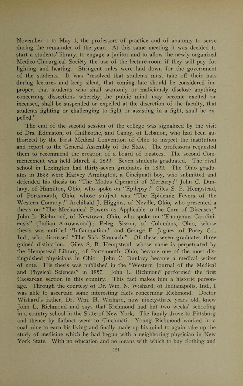 that during his incumbency of the chair of surgery he had the welfare of the Ohio College at heart, although his judgment was often at fault. He was a head-strong, implacable man, who never cared to waste time and effort in amicable and tactful settlements. His contributions to contempo¬ raneous literature bore ample evidence to his scholarship in medicine. It is to be regretted that there is no portrait of Jesse Smith extant. BENJAMIN SCHENKMEYER BOHRER, the first professor of materia medica in the Medical College of Ohio, was born of German parents, April 6, 1788, in Georgetown, D. C. He attended a private academy and afterwards began to study medicine, receiving his medical degree from the University of Pennsylvania in 1810 whereupon he located as a practicing physician in his native town. He was appointed professor of materia medica in the Med- Benjamin S. Bohrer ical College of Ohio in 1820 and remained at his post for one session. He was a reserved and refined gentleman who could not stand the association with his belligerent colleagues. He returned to Georgetown and rose to great eminence as a physician. He died in his home town in 1861. He was one of the founders of the Medical Society of the District of Columbia and took an active part in the doings of the American Medical Association. He had a vast reputation as a classical scholar and as the owner of one of the most valuable private libraries in the United States. Elijah Slack, the professor of chemistry, has already been referred to. Mr. Slack’s assistant was Robert Best, a young man of splendid education, who was one of the curators of the Western Museum. His career has like¬ wise been spoken of in a previous chapter. The professors were hard workers. During the whole first session Smith lectured three times a day and the others hardly less frequently. The stu¬ dents most of whom were practitioners were much in earnest. The session