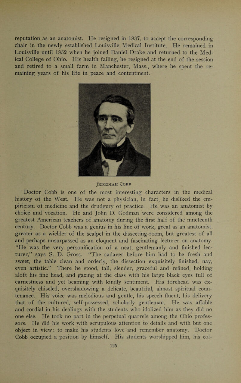 “The real objects which the gentlemen proposed to themselves in my expulsion, were: First—To drive me from Cincinnati and succeed to my professional business. Second—to reorganize the school in such manner as would give it a new aspect, and dissolve, in the public mind, a connection which it had with my name, so intimate as to be painful to them. The former would feed their avarice, the latter their vanity. Each member of the combination had additional and subordinate motives and each had a part to perform, somewhat different from the other. I shall, therefore, consider them separately, beginning with Dr. Jesse Smith. “In addition to the two common objects stated above. Doctor Smith had two specific purposes: First—To punish me for not joining the Cincinnati Medical Association, and second, to gratify and animate the medical men who had made him their chieftain, by a sacrifice, the incense of which would be to them such a sweet-smelling savour. “Either of these four objects would have been with him a sufficient motive for an immolation, that could do no other harm, at most, than destroy an unoffending man • the union of them became irresistible, and might even have agitated a heart somewhat fortified by the principles of virtue and honour. “To accomplish his ends without subjecting himself to the odium of voting for my expulsion, had been with him a desideratum. It had for some time, therefore, been his policy, to let the institution sink that I might leave it; after which it might be resusci¬ tated under his own auspices.” B. S. Bohrer comes in for the following: “Of this beautiful specimen of the beau monde, what can I say? Who can paint the camelion, or fix the characters of Proteus? He was constant in but two things,—his pretended friendship for me, and his affection for my station in the school.” The happenings of that eventful day and meeting Drake narrates in the following way: “On the morning of this day, Doctor Bohrer resigned; and the faculty were then reduced to Doctor Smith, Mr. Slack and myself. Immediately after the citizens’ com¬ mittee was appointed, two of its members waited upon each of us, and upon those who had resigned, to say that they would meet the next morning, and to invite the whole to attend personally, or make written communications to them. Messrs. Smith and Slack informed this sub-committee that they meant, before they slept, to expel me and let the investigations be made afterwards. At 8 o’clock we met according to a previous adjournment, and transacted some financial business. A profound silence ensued, our dim taper shed a blue light over the lurid faces of the plotters, and everything seemed ominous of an approaching revolution. On trying occasions, Doctor Smith is said to be subject to a disease not unlike Saint Vitus’ Dance; and on this he did not wholly escape. Wan and trembling he raised himself (with the exception of his eyes) and in lugubrious accents said, ‘Mr. President—In the resolution I am about to offer, I am influenced by no private feelings, but solely by a reference to the public good.’ He then read as follows: ‘Voted that Daniel Drake, M.D., be dismissed from the Medical College of Ohio.’ The portentous stillness recurred, and was not interrupted till I reminded the gentlemen of their designs. Mr. Slack, who is blessed with stronger nerves than his master, then rose, and adjusting himself to a firmer balance, put on a proper sanctimony, and bewailingly ejaculated: ‘I second the motion.’ The crisis had now manifestly come; and, learning by inquiry that the gentlemen were ready to meet it, I put the question, which carried, in the classical language of Doctor Smith, ‘nemo contradicente.’ I could not do more than tender them a vote of thanks, nor less than withdraw, and, performing both, the doctor politely lit me downstairs.”