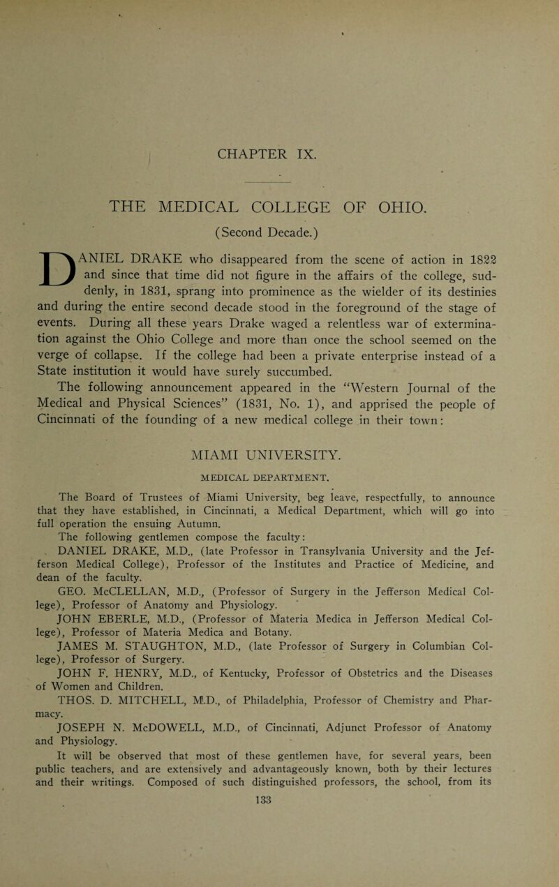 much time and labor to educational work. He wrote a spelling book for children and introduced many innovations to improve the physical and moral hygiene of the schools. He retired from active work in 1857 and died in Bergen, N. Y., in 1865. In appearance Doctor Pierson was of medium stature and dark complexion, grave and reserved in his manner and rigidly dignified in his professional dealings. He was a total abstainer and deeply religious, especially towards the end of his life. Drake refers to him as one of the most learned and amiable of the faculty. His chair was that of materia medica, except during the session 1831-’32 when he held the chair of Insti¬ tutes of Medicine and Medical Jurisprudence. The fact of Doctor Pierson weathering the storm of 1831 when several of the old professors had to leave to make room for Drake’s victorious Eastern phalanx, shows that he was a skillful manipulator of persons and things. Probably the fact that his brother-in-law, Sam. W. Davies, was running for mayor about that time and from 1832 to 1841 was practically the political dictator of the town, had something to do with Doctor Pierson’s professional ascendency. That the political prowess of a friend or a relative is by far a more powerful lever in securing professional prestige and advancement than personal or educational qualifications, has been frequently observed in the medical affairs of Cincin¬ nati, particularly of late years. The retention of Doctor Pierson caused much comment at the time. The noteworthy feature of the whole situation was that a new chair (Institutes of Medicine and Medical Jurisprudence) was created for Doctor Pierson’s benefit, John Eberle assuming charge of the chair of materia medica, previously held by Pierson. The following year John Eberle was made professor of practice and Pierson was again given the chair of materia medica. There being no further need for the chair of Institutes and Jurisprudence, it was abolished. His brother, Ebenezer H. Pierson, was also a native of New Jersey and came to Cincinnati in 1818. He was a trustee of the Medical College of Ohio and president of the board of health. He died in 1828. The last four years of the first decade in the life of the Ohio College passed in comparative quietude. Daniel Drake was watching the course of events with intense interest. His restless nature made him seek means and ways of maintaining his conspicuous place among the physicians of the West¬ ern country. In 1826 he started the “Western Journal of the Medical and Physical Sciences” and thus found an outlet for his overflowing mentality. In spite of the fact that he was but a private individual practicing medicine, he was and remained the acknowledged leader of the profession. Apparently he was pursuing the noiseless tenor of his way. In reality he was waiting for a favorable opportunity to even up old scores. He had long ago made up his mind to crush the school in which his arch-enemy, John Moorhead, was occupying the place which he had prepared for himself. The favorable chance came in 1830 when the trustees of Miami University, Oxford, Ohio, decided to establish a medical department in Cincinnati and put Drake in charge of