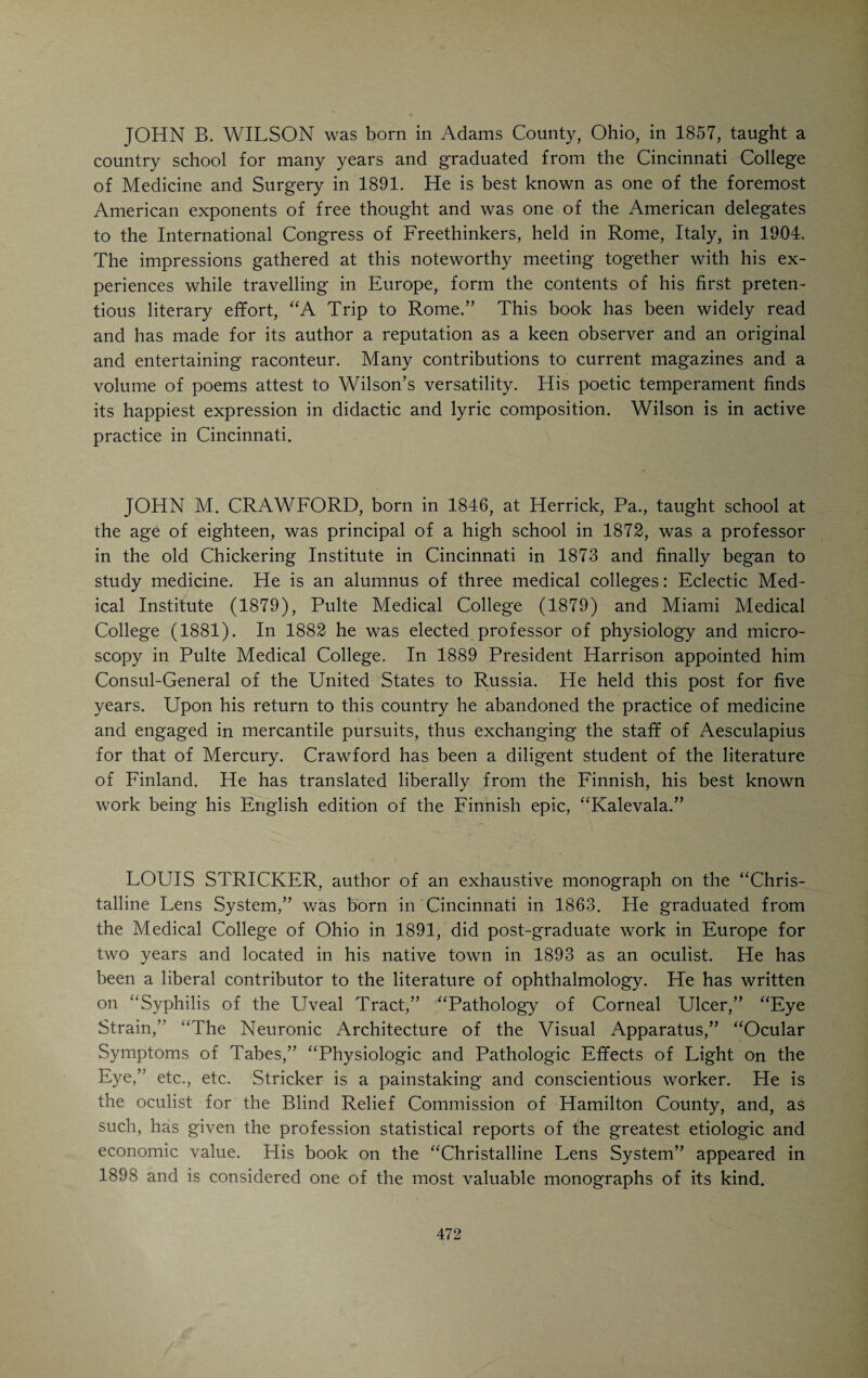 dead level of impecuniosity through all the son’s minority.” The son’s love of knowledge and study triumphed over all difficulties. The years of his childhood and adolescence were spent amid all kinds of manual and menial work interspersed with many a long night-vigil over books which he man¬ aged to buy or borrow. When he was twenty years of age, he had qualified himself to take charge of a little country school. He rapidly rose in the profession of teaching, and after twelve years was the principal of a high school. At this time he began the study of medicine under J. M. Scudder. In 1867 he graduated from the Eclectic Medical Institute, practiced for one year in Mt. Carmel, Ind., and for twelve years in Indianapolis, Ind., where he edited a small journal, the “Medical Review.” In 1880 he took up his permanent abode in Cleves, Ohio. For fifteen years he was W. E. Bloyer’s associate in the editorial management of the “Medical Gleaner.” In this capacity he attracted attention by his vigorous idiomatic English and his E. S. McKee W. C. Cooper quaint originality of thought. His book “Tethered Truants,” containing many of his essays, sketches and poems, reveals Cooper’s powers as a word-painter, a sharp and forcible critic and observer and, in no small degree, his gift of delightful humor. His book on “Immortality” is a philosophic product in which Cooper appears as a hopeful agnostic. Another one of his books, “Mind and Matter,” follows along similar paths. Its lines were penned by an absolute modernist, yet the ascetic frigidity of materialistic research is relieved by the warm glow of optimism. A similar work is “The Primitive Fundamental.” His views on the philosophy of medicine are contained in his “Preventive Medicine.” Cooper has recently lost his hearing and sight and is otherwise in frail health. His remarkable mind is as original, clear and active as ever. Th6 optimism of former years has given way to a stoicism that is pathetic. In a recent letter to the author he says: “I am now a mere wrinkled reminiscence, groping in the haze of senescence. I am standing