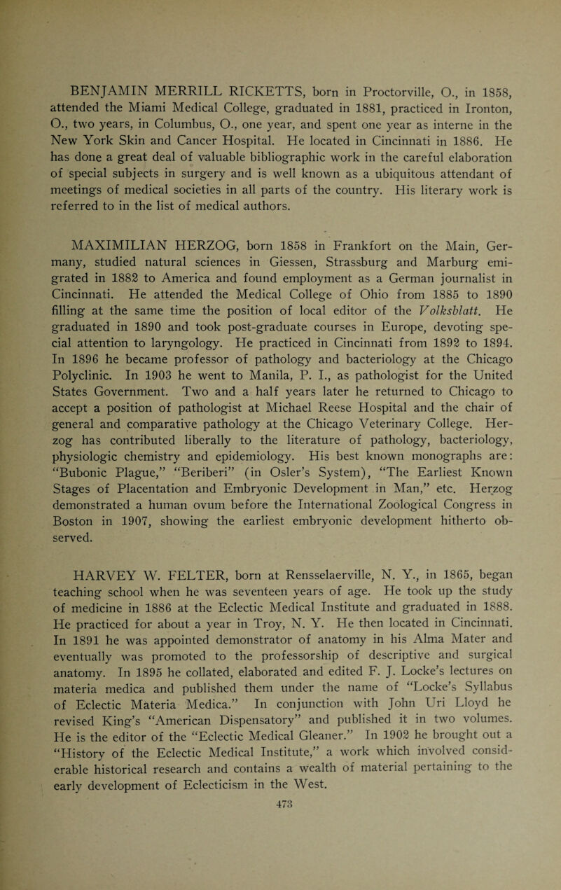 beside my own death-bed watching my old worn-out corpus as it tumbles into extinction. My conclusion is that life is not more than worth living, and that since we must live, a conservative egoism is the best altruism.” AUGUSTUS RAVOGLI, who, as a member of the Ohio State Board of Medical Registration and Examination, has been intimately associated with the cause of medical education, was born in Rome, Italy, in 1851, where he also received his literary and medical education. He came to this country in 1881 and has won distinction as a dermatologist and syphilographer. In 1896 he was appointed to the chair of dermatology and syphilology in the Medical College of Ohio. His efforts on behalf of medical education brought him into disfavor with interested persons. This led to his resignation from his chair in 1908. As an exponent of his special line of work he has been a conspicuous figure at national and international gatherings. His book on syphilis is a contribution of acknowledged value. LEWIS NICHOLAS WORTHINGTON, who is living in Paris, France, and has achieved considerable reputation as a medical author, is a Cincin¬ nati product. He was born in 1839. His father was one of the founders of the Good Samaritan Hospital. He graduated from the Miami Medical Col¬ lege in 1871 and at once took up his residence in the French capital. All his writing has been in French. He published a volume on the “Etiology, Therapy and Hygiene of Obesity,” a collection of papers on chemical, botan¬ ical and zoological subjects and a volume of essays on miscellaneous topics in medicine. He dedicated his book on “Obesity” to the faculty of the Miami Medical College.