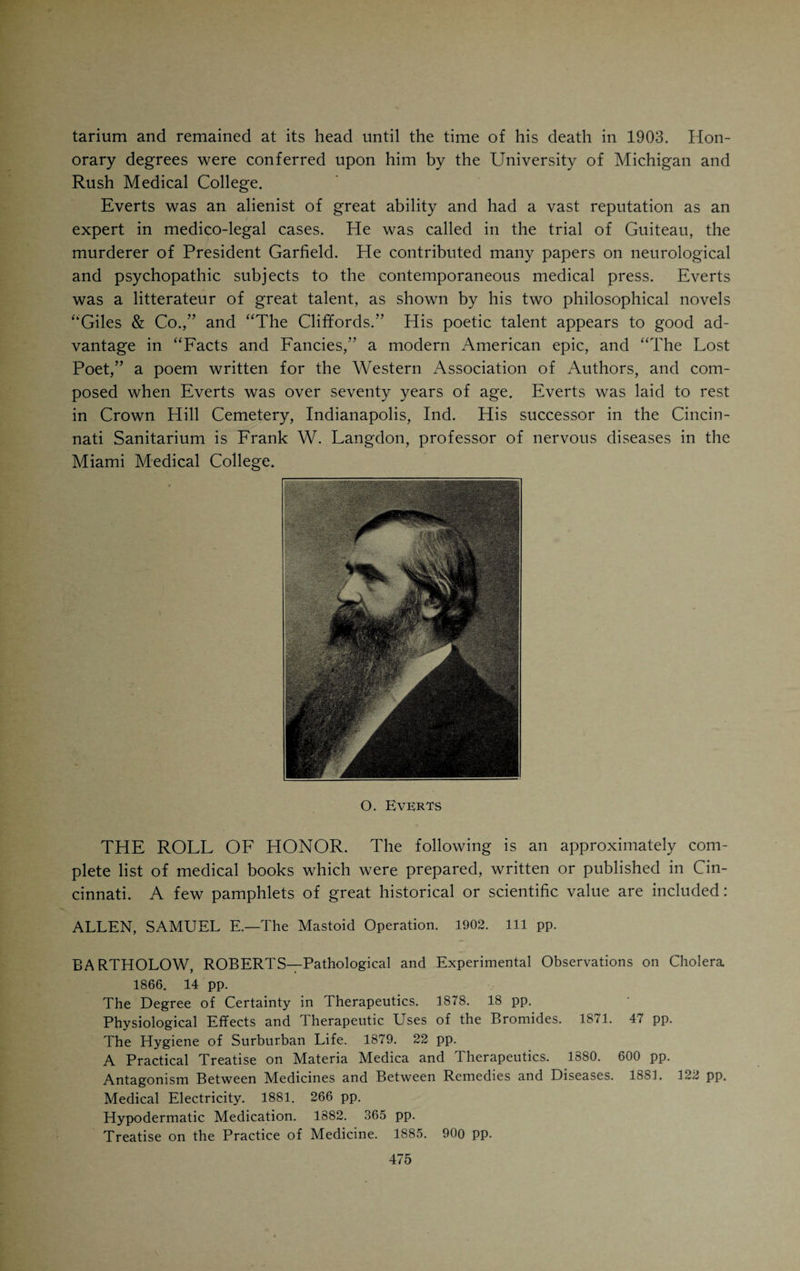 BENJAMIN MERRILL RICKETTS, born in Proctorville, O., in 1858, attended the Miami Medical College, graduated in 1881, practiced in Ironton, O., two years, in Columbus, O., one year, and spent one year as interne in the New York Skin and Cancer Hospital. He located in Cincinnati in 1886. He has done a great deal of valuable bibliographic work in the careful elaboration of special subjects in surgery and is well known as a ubiquitous attendant of meetings of medical societies in all parts of the country. His literary work is referred to in the list of medical authors. MAXIMILIAN HERZOG, born 1858 in Frankfort on the Main, Ger¬ many, studied natural sciences in Giessen, Strassburg and Marburg emi¬ grated in 1882 to America and found employment as a German journalist in Cincinnati. He attended the Medical College of Ohio from 1885 to 1890 filling at the same time the position of local editor of the Volksblatt. He graduated in 1890 and took post-graduate courses in Europe, devoting spe¬ cial attention to laryngology. He practiced in Cincinnati from 1892 to 1894. In 1896 he became professor of pathology and bacteriology at the Chicago Polyclinic. In 1903 he went to Manila, P. I., as pathologist for the United States Government. Two and a half years later he returned to Chicago to accept a position of pathologist at Michael Reese Hospital and the chair of general and comparative pathology at the Chicago Veterinary College. Her¬ zog has contributed liberally to the literature of pathology, bacteriology, physiologic chemistry and epidemiology. His best known monographs are: “Bubonic Plague,” “Beriberi” (in Osier’s System), “The Earliest Known Stages of Placentation and Embryonic Development in Man,” etc. Herzog demonstrated a human ovum before the International Zoological Congress in Boston in 1907, showing the earliest embryonic development hitherto ob¬ served. HARVEY W. FELTER, born at Rensselaerville, N. Y., in 1865, began teaching school when he was seventeen years of age. He took up the study of medicine in 1886 at the Eclectic Medical Institute and graduated in 1888. He practiced for about a year in Troy, N. Y. He then located in Cincinnati. In 1891 he was appointed demonstrator of anatomy in his Alma Mater and eventually was promoted to the professorship of descriptive and surgical anatomy. In 1895 he collated, elaborated and edited F. J. Locke’s lectures on materia medica and published them under the name of “Locke’s Syllabus of Eclectic Materia Medica.” In conjunction with John Uri Lloyd he revised King’s “American Dispensatory” and published it in two volumes. He is the editor of the “Eclectic Medical Gleaner.” In 1902 he brought out a “History of the Eclectic Medical Institute,” a work which involved consid¬ erable historical research and contains a wealth of material pertaining to the early development of Eclecticism in the West.