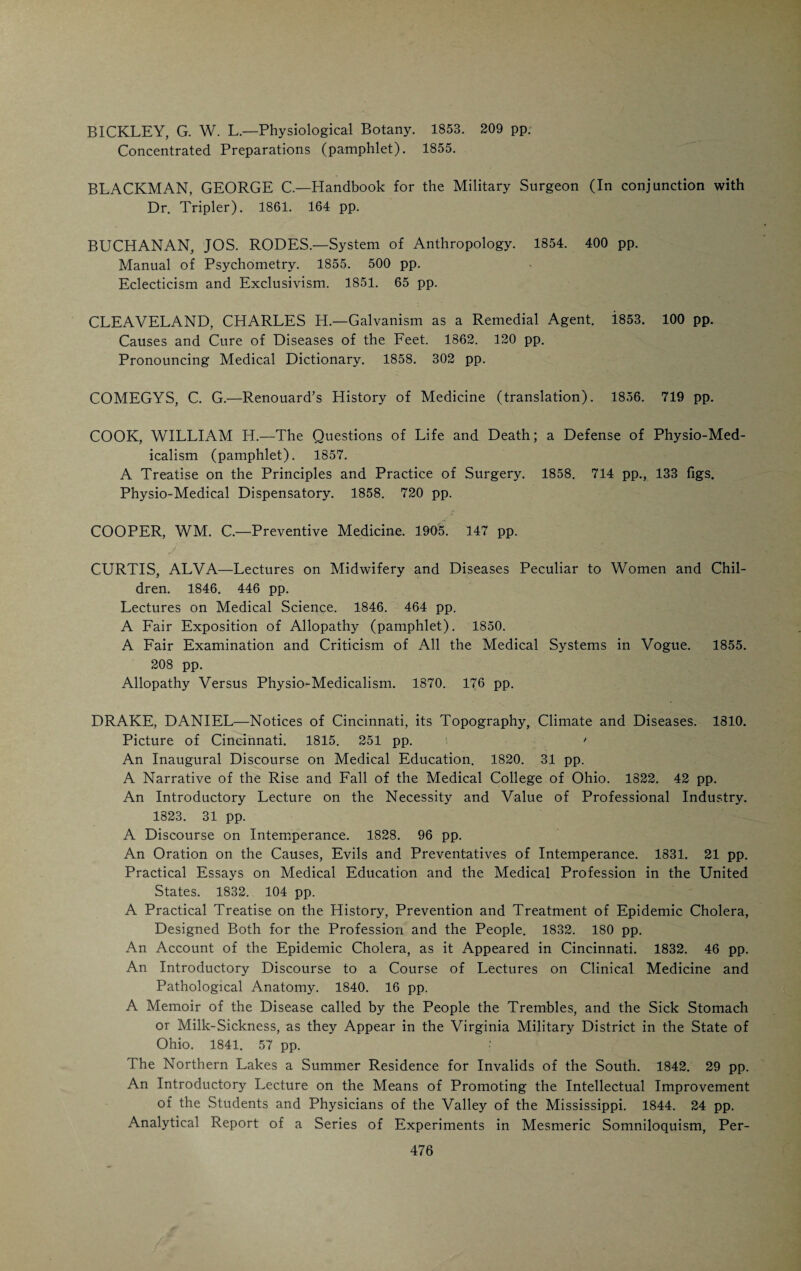HENRY HAACKE never practiced medicine, but for years was a con¬ tributor to the current medical press. He translated from the French and German and for a number of years after his graduation in medicine was em¬ ployed by Eastern publishers who were preparing American editions of Ger¬ man and French medical works. He was born in Germany in 1832, came to Cincinnati in 1856, taught French and German at Woodward High School and graduated from the Medical College of Ohio in 1869. In 1872 he pur¬ chased the Volksfreund, and was its editor and publisher until the time of his death in 1903. A small volume of poems translated into German from the Dutch and Russian attests to his poetic talent and linguistic ability. As a master of languages he was a marvel. He spoke and wrote German, Eng¬ lish, Spanish, Dutch and Russian, and had a good knowledge of Swedish and Italian. In addition to his knowledge of modern tongues he was a master of Greek and Latin. H. Haacke H. W. Felter ORPHEUS EVERTS was born in Salem, Union County, Indiana, in 1826 and studied medicine under the direction of his father. He received his degree from the Medical College of Indiana in 1846 and began to practice m St. Charles, Ill., devoting his spare time to editing a country newspaper and studying law. He was admitted to the bar in 1860. Incidentally he had been registrar of the United States Land Office in Hudson, Wis., and had served as a presidential elector from Indiana. During the war he was surgeon of the 20th Regiment Indiana Volunteers and participated in nearly every battle of the Army of the Potomac. After the war he returned to his practice, giving special attention to the study of psychiatry and neuropathology. He was appointed superintendent of the Indiana Hospital for the Insane in 1868 and filled the position for eleven years. In 1880 he assumed the management of the Cincinnati Sani-