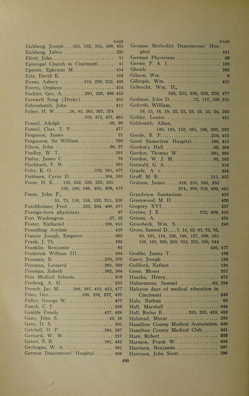 Brown, Samuel.46, 47, 51 Brown-Sequard . 451 Brown, T. Louis.'. 285 Bruehl, Gustav .103, 422, 455 Brunning, F.91, 455 Buchanan, J. R.359, 476 Buchanan, Joseph . 96 Buck, Chas. R.. 391 Buckeye-bowl . 60 Buck, J. D.382, 386, 387, 390, 391 Buckner, E.271, 319 Buckner, Jas. H., 306, 307, 309, 313, 423, 453 Buckner, Ph. J.308, 436 Bunker, W. H. 424 Bunte, F. 98 Burdsal, James. 88 Burnet, Jacob . 128 Burnet, Isaac G. 87 Burnet, David . 28, 118 Burnet, Wm.•. 28 Burnham, Walter. 377 Burke, Wm. 124 Butler, Joseph C.248, 413, 419 Gesarean Section ■. 122, 460 Caldwell, Charles.46, 198, 204 Caldwell, C. E.318, 335 Campbell, J. B.112, 113 Canal Routes traced by Drake. 42 Canby, Dr. 121 Carey, Milton T. 220 Carmichael, John . 31 Carothers, R. 253 Carrick, A. L... 415 Carr, Lawrence C.317, 319, 455 Carroll, Thomas _271, 305, 306, 319, 453 Carson, Arch. 1. 409 Carson, William.408, 409, 410, 453 Chamberlin, E. K. 208 Chapman, C. B.91, 318, 333, 335, 340 Chapman, Nathaniel, 164, 196, 198, 217, 328, 457 Chapman, Wm. B.39, 90, 91 Chase, Salmon P.338, 379 Chitwood, G. R. 319 Cholera Controversy (1848). 115 Christ Hospital. 427 Christopher, W. S.286, 287 CiUey, J. L.251, 258, 283, 295 Cincinnati College. 182 Cincinnati College, Medical Department of . 182 Cincinnati College of Dental Surgery. . 295 Cincinnati College of Medicine and Surgery.210, 289, 429 Cincinnati College of Pharmacy. 89 Cincinnati Eclectic Medical Institute. . 357 Cincinnati Eye Infirmary. (1827) . .58 186 Cincinnati Hospital . 405 Cincinnati Law School.184 Cincinnati Medical and Surgical Col¬ lege . 289 Cincinnati Medical Association. 96 Cincinnati Medical Institute. 208 Cincinnati Medical Journal and Library Club. 454 Cincinnati Medical Library Associa¬ tion .77, 442 43 7 439 443 .454 432 95 208 149 Cincinnati Medical Society (1819) . Cincinnati Medical Society (1831) . Cincinnati Medical Society (1851). Cincinnati Medical Society (1874) Cincinnati Sanitarium . Cist, Charles. City Dispensary (1844). Civiale, Prof. Clark, H. A.252, 283 Clay, Henry.150, 151, 194 Cleaveland, C. H.360, 363, 367, 476 Clendenin, Wm.. .91, 333, 335, 340, 341, 409 Cleveland, John C..276, 423, 453 Cleveland Medical College. 211 Cobb, Jedediah. .. .58, 116, 124, 125, 144 152, 192, 204, 205, 251, 252 Cobb, Wm. H. 223 Code of Ethics. 177 Code of Medical Police (1821). 96 Colescott, Thos. W. 206 College of Teachers. 60 Columbia College. 85 Comegys, C. G.116, 169, 208, 248 252, 256, 318, 320, 333, 335, 415, 409 423, 425, 453, 476 Commercial Hospital.51, 398 Condie, D. F... 217 Cone, Stephen E. 453 Conner, P. S.82, 163, 165, 231, 248 249, 251, 252, 257, 270, 274, 291, 319 409, 453 Converse, Charles C. 289 Cook, Jesse W. 91 Cooke, John Esten . 204 Cooke. N. F. 387 Cook, Wm. H.ill, 112, 476, 485 Cooper, C. N. 391