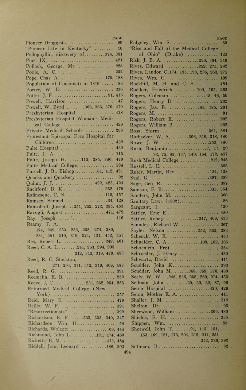 Langenbeck, Carl .335, 354 Laporte University, Medical Depart¬ ment . 211 Latta, Samuel A. 115 Laura Memorial College.295, 429 Lawson, B. S.43, 236, 271, 290, 296 298, 319, 401 Lawson, L. M.163, 213, 215, 247 252, 256, 402, 405, 478, 483 Lea, John . 115 Lewis, W. E.318, 335, 343 Library of Cincinnati Hospital. 410 Library Society . 41 Lincoln Memorial Hospital.... 433 Lizars, John, Mr. 234 Lloyd, J. U. .303, 370, 374, 375, 382, 478, 435 Locke, F. J..379, 479 Locke, John....116, 153, 154, 155, 211 252, 321, 329, 479 Loescher, Emil . 387 Longview Asylum . 423 Longworth, Landon R.251, 275, 282 Longworth, Nicholas .124, 184 Losantiville . 26 Louisville Medical Institute, 67, 147, 149, 204, 211 Ludlow, Charlotte . 30 Ludlow Mansion . 35 Lyle, B. F.253, 405 Lytle, Gen. Wm. 109 Lytle House . 109, 416 Mackenzie, J. C.335, 348, 351, 409, 411 Maley, Patrick F. 452 Malsbary, George E. 479 Mansfield, Edward D.9, 58, 61, 69, 82 Mansfield, Jared . 35 Marshall, N. T.216, 226, 253 Martin, Joshua . 146 Martin, W. A. 318 Mason, James M. 75 Matthews, Hon. Stanley.234, 289 McClellan, George...59, 132, 133, 139, 142 McClure, Robert . 29 McCormick, A. L. 391 McCormick, Ida E.! .. 391 McDonald, Alexander . 429 McDowell, Ephraim, 9, 46, 50, 61, 83, 149, 192, 218, 234 McDowell, Jos. N., 133, 185, 192, 220, 352, 393 McGuffey, Alexander .61> 69, 350 McGuffey, Wm. H... 184 Mcllvaine, Robert R.271, 291, 318 402, 404, 442, 444, 448, 452, 453 McKee, E. S. 469 McKinley, President ..83, 272 McKnight, Charles . 16 McLean, George M...... 319 McLean, T. E. H.. 411 McMechan, Jas. C.282, 423, 456 McMicken, Charles .25, 331 Mead, Edward .290, 298, 319 Mears, George W. 122 Medical Academy of Cincinnati (1831), 440 Medical authors and journalists. 457 Medical College of Evansville. 212 Medical College of Ohio: (1819-1830) .„. 117 (1830-1840) 133 (1840-1860) 204 (1860-1909) 247 Acts of the Legislature. 128 Charter . 49 College edifice erected in 1827.... 129 College edifice, erected in 1852.... 209 Final decadence. 253 Greatest Faculty of the Institution, 248 Homes of the school during the first decade . 126 List of professors.252, 253 Minutes of the first Faculty meet¬ ing . 51 Drake’s Valedictory at first com¬ mencement .. 52 Medical controversy in the public press, 62 Medical Department of Laporte Uni¬ versity . 211 Medical Department of Miami Univer¬ sity . 136 Medical Department of Wesleyan Uni¬ versity, Delaware, Ohio.. 207 Medical education discussed by Drake, 76, 399 Medical Education discussed by God- man . 75 Medical Institute of Cincinnati. 208 Medical instruction in Cincinnati be¬ fore 1819 . 45 Medical journals . 481 Medical legislation .85, 114 Medical politicians, types of. 180 Medical practice in early Cincinnati, 87, 97 Medical societies . 433 Medical students in 1821. 130 Medico-Chirurgical Society (1820) .... 437