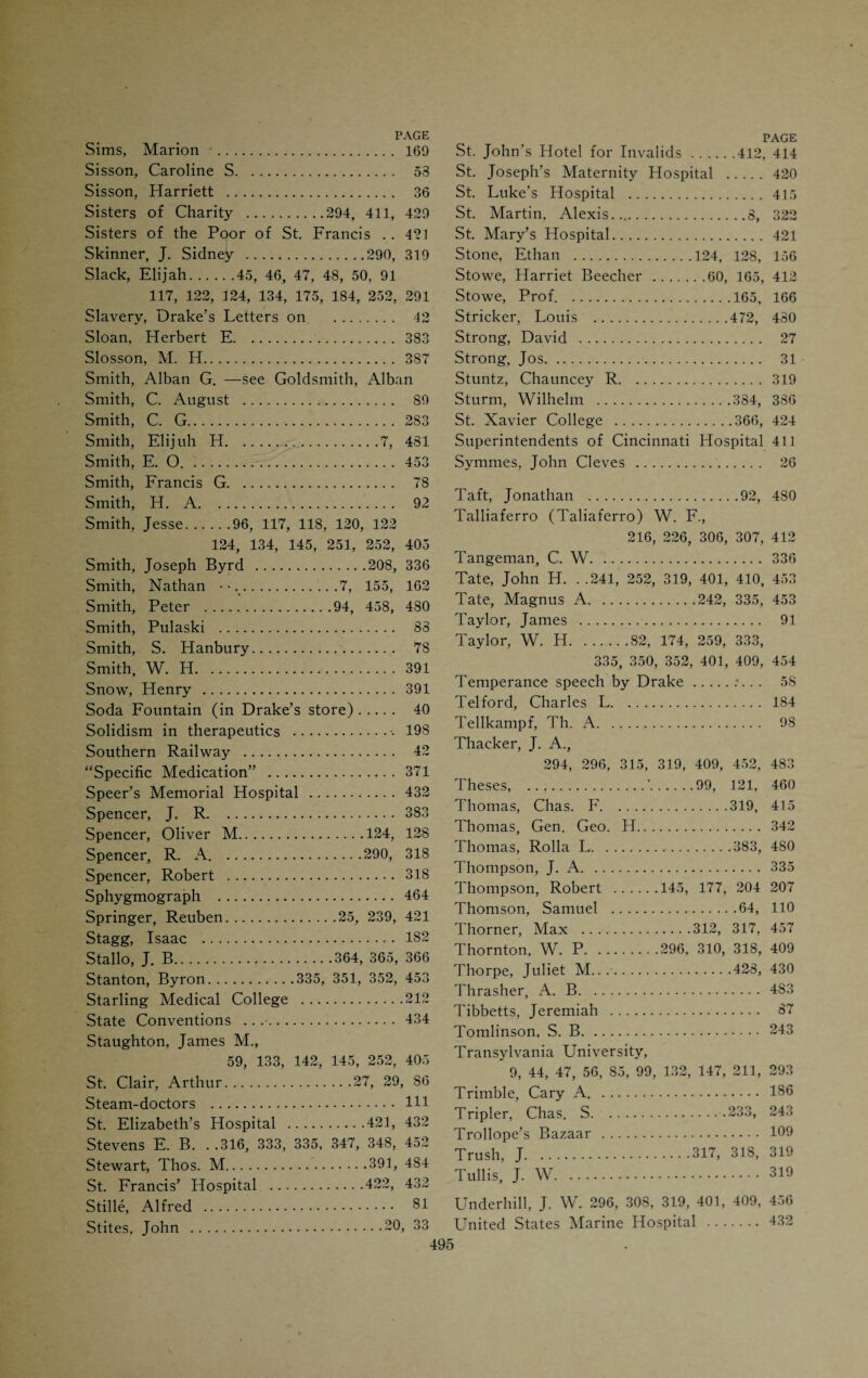 Medico-Chirurgical Society (1848).... 441 Meigs, Charles D. 82 Memphis Medical Institute. 151, 357 Mendenhall, George. .. .91, 208, 253, 256 320, 326, 327, 333, 335, 347, 409, 412, 479 Merrell, W. S. . .'.88, 360, 373, 381 Methodist Deaconesses’ Hospital .427 Methodist Medical College. ... 207 Miami Medical College, 210, 320, 333, 430, 486 Miami Purchase . 26 Miami University, Oxford, Ohio....59, 133 Mighels, J. W. 319 Miles, A. J.319, 401 Miller, C. A. 424 Miller, B. F.v. 409 Miller, Henry . 204 Millikin, Dan.335, 352, 354 Minor, Thomas C.278, 336, 382, 466, 479 Mitchell, E. W..335, 353, 409, 453 Mitchell, Giles S...282, 310, 319 Mitchell, Ormsby M.184, 338 Mitchell, Thomas D...59, 133, 138, 140 189, 192, 252, 357, 405 Mitchill, Samuel L. 481 Monett, Samuel . 120 Montague, Mary. 33 Moorhead, John. .. .61, 87, 108, 109, 124 127, 135, 144, 152, 176, 241, 252, 253, 405 Morell, Calvin . 28 Morgan, Tohn . 85 Morse, John F. 289 Morrow, Thos. V.. .357, 359, 360, 393, 484 Morton, W. T. G. 415 Mott, Valentine.9, 191 Mount Poverty. 42 Mount, Wm.207, 245, 246, 424 Mumford, Jas, G. 82 Muehlberg, Wm. .. 251 Mundhenk, Wm. 97 Mundy, W. N... 383 Murphy, J. A.208, 210, 320, 326, 329, 333, 334, 335, 347, 401, 409, 412, 459 Murphy, W. E. 336 Murphy, J. W. 336 Muscroft, Chas. S. .274, 409, 423, 453 Mussey, R. D.92, 115, 153, 162, 174 205, 208, 214, 219, 229, 252, 274, 275 320, 322, 335, 363, 405. 428, 436, 479 Mussey, Wm. H. 333, 335, 337, 340, 409, 412, 415 Napoleon III, Emperor. 365 Newton, R. S. .360, 362, 367, 479 Newton, Susie . 30 Nickles, Samuel, 248, 252, 268, 286, 453, 479 Norton, O. D. 415 Norton, S. A. 335 “Notices of Cincinnati” (Drake). 37 Oath of Hippocrates, modernized. 322 Oberdorf, F. J. C. 98 Oberdorf, Franz.97, 105 Obstetrical Society of Cincinnati. 456 Ohio College of Dental Surgery. 91 Ohio Hospital for Women and Chil¬ dren . 426 Ohio Medical Lyceum (1832) . 440 Ohio State Medical Society. 436 O’Leary, Charles ..247, 252 “Old Cunny” . 395 Oliver, Daniel .164, 213, 214, 252 Oliver, J. C..335, 409, 428 Ophthalmic Hospital . 433 Organizations . 434 Orr, Geo. B.317, 319, 453, 483 Orr., Thos. J. 317 Osborn, Mary E.*.428, 430 Owens, W. .386, 387,-389 Paddock, J. R. 336 Palmer, C. D.248, 253, 280, 286, 453 Pan-American Congress. 313 Parker, Willard, 65, 185, 199, 206, 227, 322, 436 Parvin, Theophilus, 248, 252, 253, 258, 259, 316 Patterson, J. P. 319 Patterson, Robert . 26 Paul, M. W. 100 Peach Grove .30, 33 Perrine, W. K. . 350 Pest House . 405 Phelps, A. V. 251 Phillipps, Lincoln . 391 Phillips, Joseph . 31 Physicians as public men. 116 Physicians’ fees .88, 96 Physicians in 1819 . 86 Phvsick, P. S.9, 23, 164, 1-2 Physio-Medicalism . H° Physio-medical Colleges .Ill, 205 Physio-medical Journals . 484 Pickett, Albert . 60 “Picture of Cincinnati” (Drake). 37 Pierson, C. E.06, 130, 252 Pierson, Ebenezer H.128, 131 Pinkerton, Lewis L. 319 Pinkney, T. A. 319
