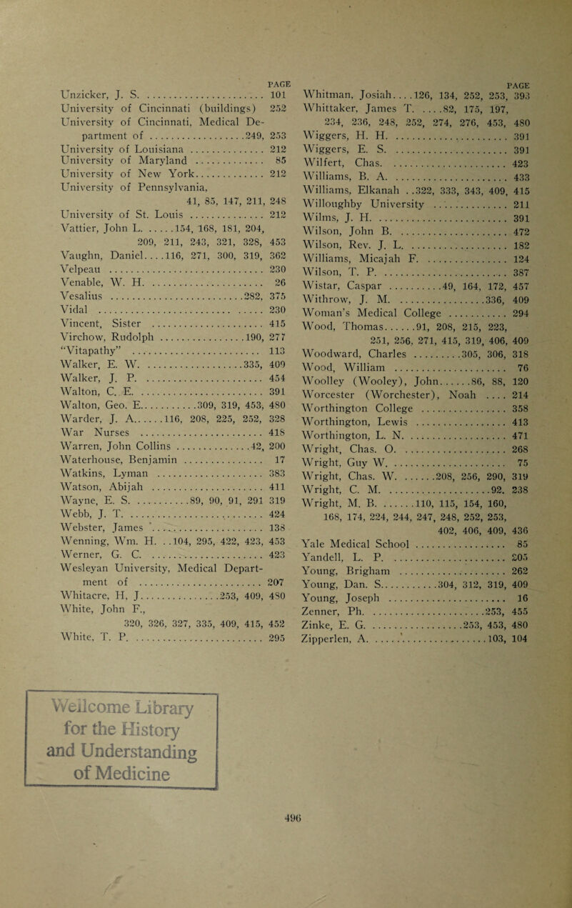 Pioneer Druggists, . 90 “Pioneer Life in Kentucky” . 10 Podophyllin, discovery of.374, 381 Pius IX, . 421 Pollock, George, Mr . 228 Poole, A. C. 252 Pope, Chas. A.170, 188 Population of Cincinnati in 1819 . 86 Porter, W. D. 336 Potter, J. F.91, 415 Powell, Harrison . 47 Powell, W. Byrd .362, 365, 370, 479 Presbyterian Hospital . 428 Presbyterian Hospital Woman’s Medi¬ cal College . 429 Private Medical Schools .. 208 Protestant Episcopal Free Hospital for Children . 432 Pulte Hospital . 432 Pulte, J. A. 115 Pulte, Joseph H.115, 385, 386, 479 Pulte Medical College. 384 Purcell, J. B., Bishop.61, 412, 421 Quacks and Quackery. 92 Quinn, J. J.422, 423, 424 Rachford, B. K. 252, 479 Rafinesque, C. S.110, 457 Ramsey, Samuel .34, 128 Ransohoff, Joseph . .251, 252, 272, 285, 453 Rav.ogli, August.471, 479 Ray, Joseph .'. 116 Reamy, T. A. 174, 249, 253, 256, 258, 274, 280, 281, 291, 310, 319, 324, 431, 452, 453 Rea, Robert L. 242, 401 Reed, C. A. L.241, 253, 294, 295 312, 313, 319, 479, 483 Reed, R. C. Stockton, 271, 294, 311, 312, 319, 409, 483 Reed, R. G. 391 Reemelin, E. B. 252 Reeve, J. C.231, 252, 254, 255 Reformed Medical College (New York) . 357 Reid, Mary E.479 Reilly, W. F. 391 “Resurrectionists” . 392 Richardson, B. F.333, 335, 340, 347 Richardson, Wm. H. 58 Richards, Wolcott .69, 444 Richmond, John L.121, 174, 460 Ricketts, B. M.473, 480 Riddell, John Leonard .186, 202 Ridgeley, Wm. S. 69 “Rise and Fall of the Medical College of Ohio” (Drake) ... 122 Risk, J. B. A.296, 304, 319 Rives, Edward ..252, 275, 282 Rives, Landon C.174, 185, 198, 226, 253, 275 Rives, Wm. C...•.199 Rockhill, M. H. and C. S. 484 Roelker, Friedrich .100, 105, 262 Rogers, Coleman .45, 46, 50 Rogers, Henry D.202 Rogers, Jas. B...65, 185, 201 Rogers, M. .. 91 Rogers, Robert E. 202 Rogers, William B. ... 202 Rosa, Storm ..361, 384 Rothacker, W. A... .306, 310, 318, 480 Rowe, J. W. 253, 480 Rush, Benjamin.........7, 17, 20 33, 75, 83, 137, 140, 164, 172, 457 Rush Medical College.212, 248 Russell, L. E. 383 Ruter, Martin, Rev .124, 128 Saal, G....387, 389 Sage, Geo. R. 387 Samson, F. B...335, 354 Sanders, John M. 366 Sanitary Laws (1802). 86 Sargeant, I. 120 Sattler, Eric E... 480 Sattler, Robe#.347, 409, 433 Saunders, Richard W. 267 Sayler, Nelson ..252, 262, 283 Schenck, W. E.453 Schneider, C. A.100, 102, 105 Schoenlein, Prof.384 Schroeder, J. Henry. 480 Schwartz, David . 411 Scudder, John K. 383 Scudder, John M.368, 369, 370, 480 Seely, W. W. . .248, 256, 258, 269, 274, 453 Sellman, John .29, 30, 32, 87, 96 Seton Hospital .420, 429 Seton, Mother E. A.411 Shaller, J. M. 318 Shelton, Dr. 95 Sherwood, William ..*.366. 480 Shields, E. H.335 Shippen, Wm. 85 Shotwell, John T.91, 115, 151, 153, 169, 181, 176, 204, 219, 244, 251 252, 336, 392 Silliman, B. 82