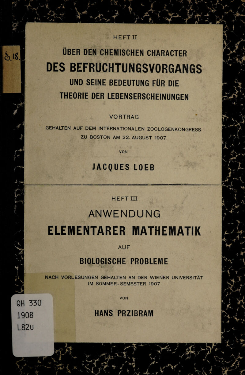 &.I« Ober den chemischen character DES BEFRUCHTUNGSVORGANGS UND SEINE BEDEUTUNG FÜR DIE THEORIE DER LEBENSERSCHEINUNGEN VORTRAG GEHALTEN AUF DEM INTERNATIONALEN ZOOLOGENKONGRESS ZU BOSTON AM 22. AUGUST 1907 VON JACQUES LOEB H E FT III ANWENDUNG ELEMENTARER MATHEMATIK AUF BIOLOGISCHE PROBLEME NACH VORLESUNGEN GEHALTEN AN DER WIENER UNIVERSITÄT IM SOMMER-SEMESTER 1907 VON QH 330 1908 L82u HANS PRZIBRAM