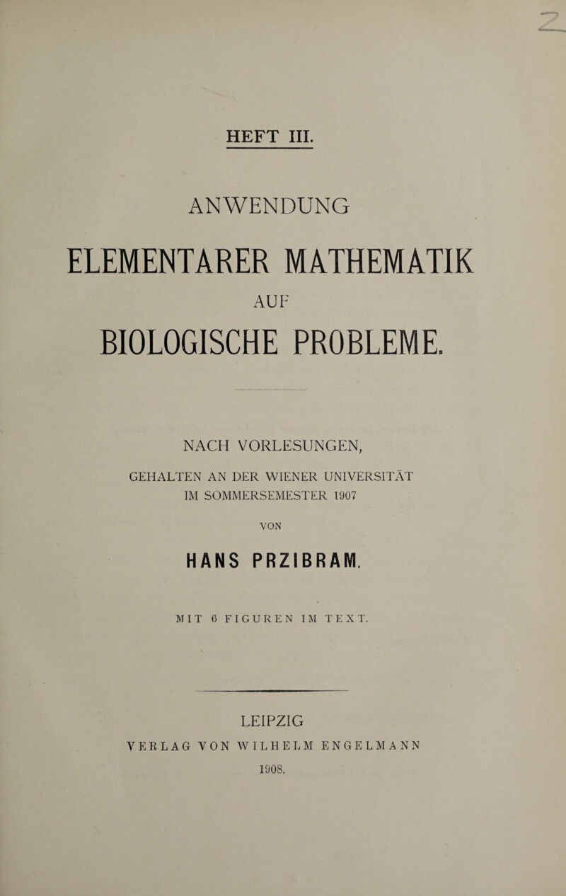 ANWENDUNG ELEMENTARER MATHEMATIK AUF BIOLOGISCHE PROBLEME. NACH VORLESUNGEN, GEHALTEN AN DER WIENER UNIVERSITÄT IM SOMMERSEMESTER 1907 VON HANS PRZIBRAM. MIT G FIGUREN IM TEXT. LEIPZIG VERLAG VON WILHELM E N G E L M A N N 1908.