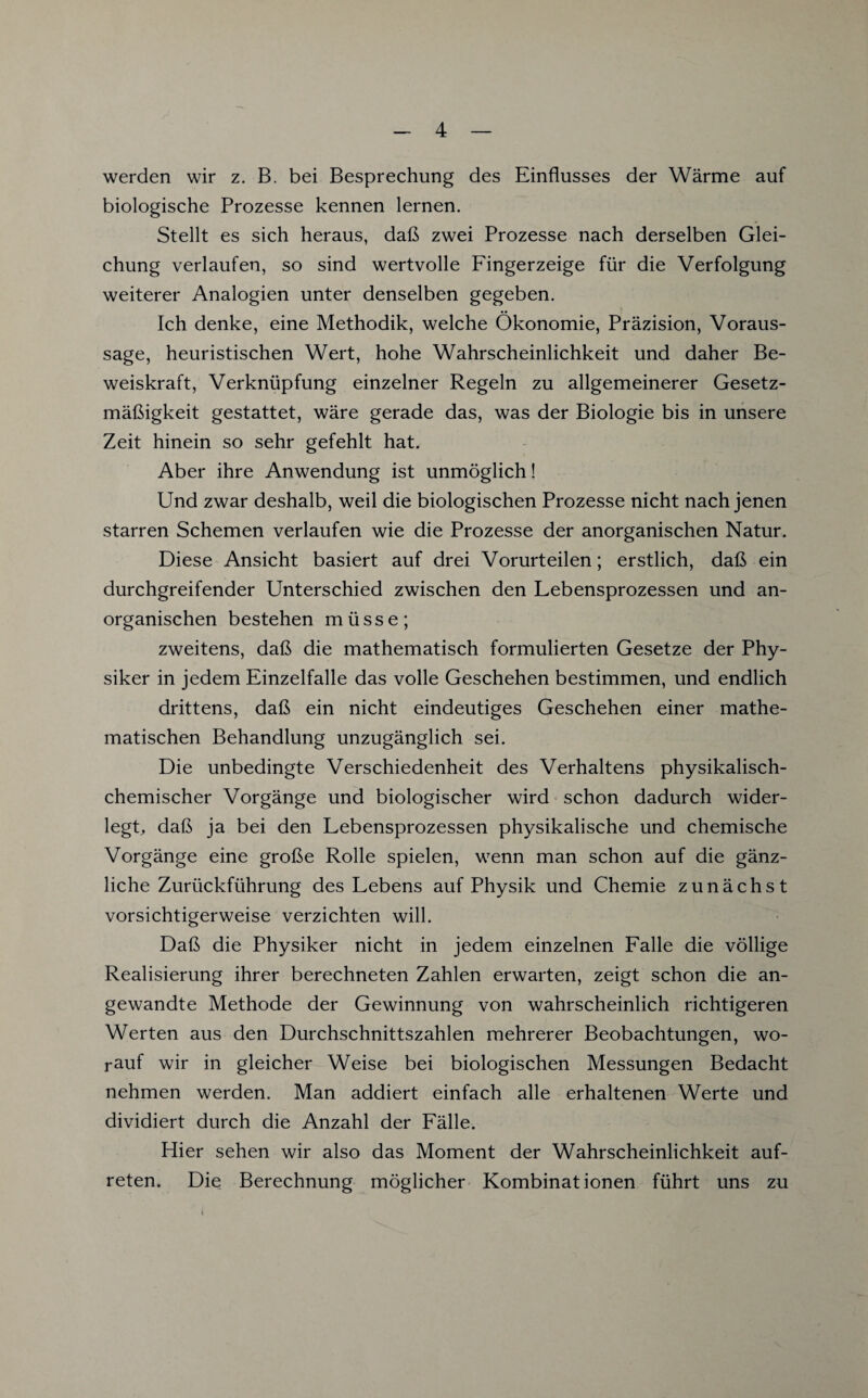 werden wir z. B. bei Besprechung des Einflusses der Wärme auf biologische Prozesse kennen lernen. Stellt es sich heraus, daß zwei Prozesse nach derselben Glei¬ chung verlaufen, so sind wertvolle Fingerzeige für die Verfolgung weiterer Analogien unter denselben gegeben. Ich denke, eine Methodik, welche Ökonomie, Präzision, Voraus¬ sage, heuristischen Wert, hohe Wahrscheinlichkeit und daher Be¬ weiskraft, Verknüpfung einzelner Regeln zu allgemeinerer Gesetz¬ mäßigkeit gestattet, wäre gerade das, was der Biologie bis in unsere Zeit hinein so sehr gefehlt hat. Aber ihre Anwendung ist unmöglich! Und zwar deshalb, weil die biologischen Prozesse nicht nach jenen starren Schemen verlaufen wie die Prozesse der anorganischen Natur. Diese Ansicht basiert auf drei Vorurteilen; erstlich, daß ein durchgreifender Unterschied zwischen den Lebensprozessen und an¬ organischen bestehen müsse; zweitens, daß die mathematisch formulierten Gesetze der Phy¬ siker in jedem Einzelfalle das volle Geschehen bestimmen, und endlich drittens, daß ein nicht eindeutiges Geschehen einer mathe¬ matischen Behandlung unzugänglich sei. Die unbedingte Verschiedenheit des Verhaltens physikalisch¬ chemischer Vorgänge und biologischer wird schon dadurch wider¬ legt, daß ja bei den Lebensprozessen physikalische und chemische Vorgänge eine große Rolle spielen, wenn man schon auf die gänz¬ liche Zurückführung des Lebens auf Physik und Chemie zunächst vorsichtigerweise verzichten will. Daß die Physiker nicht in jedem einzelnen Falle die völlige Realisierung ihrer berechneten Zahlen erwarten, zeigt schon die an¬ gewandte Methode der Gewinnung von wahrscheinlich richtigeren Werten aus den Durchschnittszahlen mehrerer Beobachtungen, wo¬ rauf wir in gleicher Weise bei biologischen Messungen Bedacht nehmen werden. Man addiert einfach alle erhaltenen Werte und dividiert durch die Anzahl der Fälle. Hier sehen wir also das Moment der Wahrscheinlichkeit auf- reten. Die Berechnung möglicher Kombinationen führt uns zu