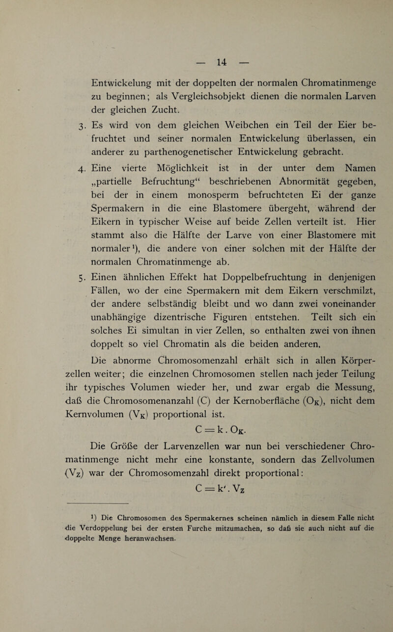 Entwickelung mit der doppelten der normalen Chromatinmenge zu beginnen; als Vergleichsobjekt dienen die normalen Larven der gleichen Zucht. 3. Es wird von dem gleichen Weibchen ein Teil der Eier be¬ fruchtet und seiner normalen Entwickelung überlassen, ein anderer zu parthenogenetischer Entwickelung gebracht. 4. Eine vierte Möglichkeit ist in der unter dem Namen „partielle Befruchtung“ beschriebenen Abnormität gegeben, bei der in einem monosperm befruchteten Ei der ganze Spermakern in die eine Blastomere übergeht, während der Eikern in typischer Weise auf beide Zellen verteilt ist. Hier stammt also die Hälfte der Larve von einer Blastomere mit normaler1), die andere von einer solchen mit der Hälfte der normalen Chromatinmenge ab. 5- Einen ähnlichen Effekt hat Doppelbefruchtung in denjenigen Fällen, wo der eine Spermakern mit dem Eikern verschmilzt, der andere selbständig bleibt und wo dann zwei voneinander unabhängige dizentrische Figuren entstehen. Teilt sich ein solches Ei simultan in vier Zellen, so enthalten zwei von ihnen doppelt so viel Chromatin als die beiden anderen, Die abnorme Chromosomenzahl erhält sich in allen Körper¬ zellen weiter; die einzelnen Chromosomen stellen nach jeder Teilung ihr typisches Volumen wieder her, und zwar ergab die Messung, daß die Chromosomenanzahl (C) der Kernoberfläche (Ok), nicht dem Kernvolumen (Vk) proportional ist. C = k . Ok- Die Größe der Larvenzellen war nun bei verschiedener Chro¬ matinmenge nicht mehr eine konstante, sondern das Zellvolumen (Vz) war der Chromosomenzahl direkt proportional: C = k'. Vz *) Die Chromosomen des Spermakernes scheinen nämlich in diesem Falle nicht ■die Verdoppelung bei der ersten Furche mitzumachen, so daß sie auch nicht auf die doppelte Menge heranwachsen.