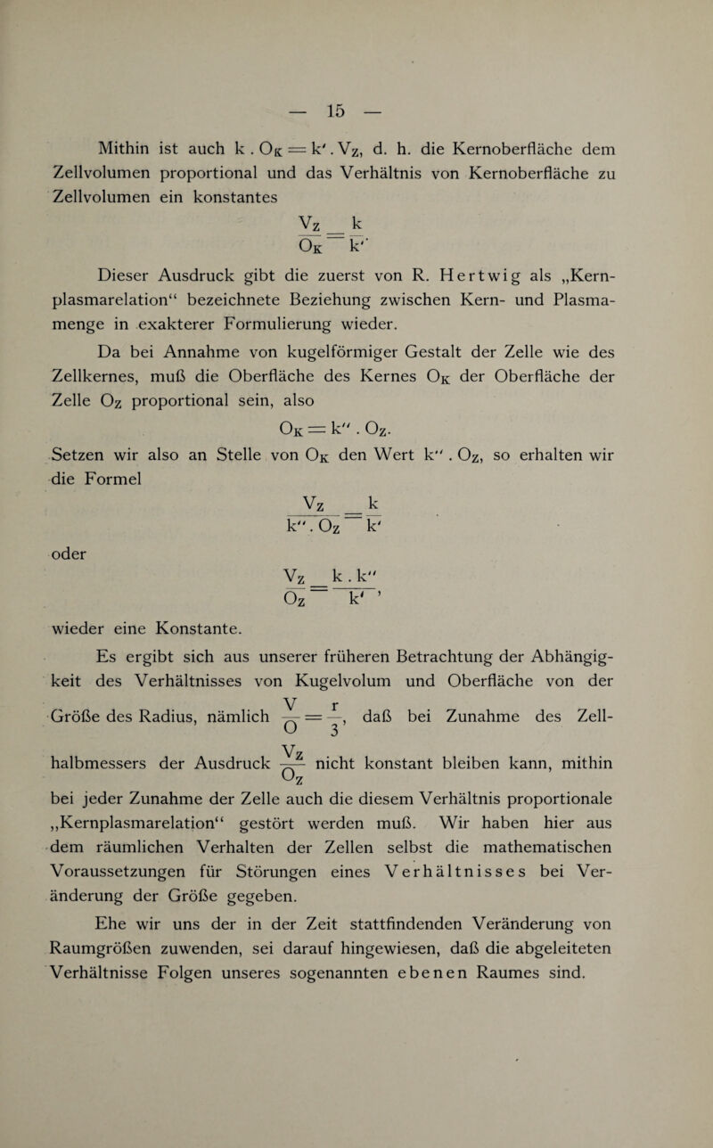 Mithin ist auch k . 0& = k'. Vz, d. h. die Kernoberfläche dem Zellvolumen proportional und das Verhältnis von Kernoberfläche zu Zellvolumen ein konstantes Vz __ k Ök k' Dieser Ausdruck gibt die zuerst von R. Hertwig als „Kern¬ plasmarelation“ bezeichnete Beziehung zwischen Kern- und Plasma¬ menge in exakterer Formulierung wieder. Da bei Annahme von kugelförmiger Gestalt der Zelle wie des Zellkernes, muß die Oberfläche des Kernes Ok der Oberfläche der Zelle Oz proportional sein, also Ok — k . Oz- Setzen wir also an Stelle von Ok den Wert k . Oz, so erhalten wir die Formel Vz _ k k. Oz k' oder Vz _ k . k Oz “ k' wieder eine Konstante. Es ergibt sich aus unserer früheren Betrachtung der Abhängig¬ keit des Verhältnisses von Kugelvolum und Oberfläche von der V r Größe des Radius, nämlich -^- = —, daß bei Zunahme des Zell- O 3’ Vz halbmessers der Ausdruck nicht konstant bleiben kann, mithin bei jeder Zunahme der Zelle auch die diesem Verhältnis proportionale „Kernplasmarelation“ gestört werden muß. Wir haben hier aus dem räumlichen Verhalten der Zellen selbst die mathematischen Voraussetzungen für Störungen eines Verhältnisses bei Ver¬ änderung der Größe gegeben. Ehe wir uns der in der Zeit stattfindenden Veränderung von Raumgrößen zuwenden, sei darauf hingewiesen, daß die abgeleiteten Verhältnisse Folgen unseres sogenannten ebenen Raumes sind.