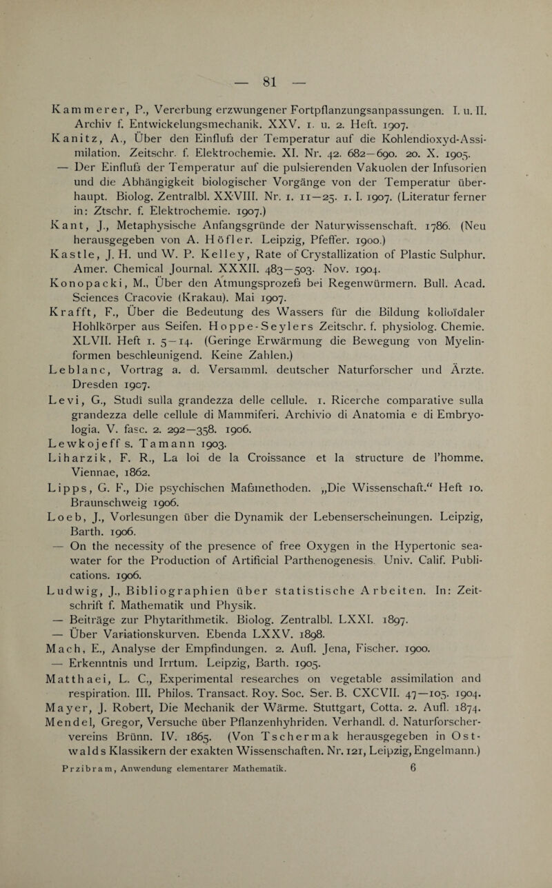 Kämmerer, P., Vererbung erzwungener Fortpflanzungsanpassungen. I. u. II. Archiv f. Entwickelungsmechanik. XXV. i. u. 2. Heft. 1907. Kanitz, A., Über den Einfluß der Temperatur auf die Kohlendioxyd-Assi¬ milation. Zeitschr. f. Elektrochemie. XI. Nr. 42. 682—690. 20. X. 1905. — Der Einfluß der Temperatur auf die pulsierenden Vakuolen der Infusorien und die Abhängigkeit biologischer Vorgänge von der Temperatur über¬ haupt. Biolog. Zentralbl. XXVIII. Nr. 1. 11—25. 1. I. 1907. (Literatur ferner in: Ztschr. f. Elektrochemie. 1907.) Kant, J., Metaphysische Anfangsgründe der Naturwissenschaft. 1786. (Neu herausgegeben von A. Höfler. Leipzig, Pfeffer. 1900.) Kastle, J. H. und W. P. Kelley, Rate of Crystallization of Plastic Sulphur. Amer. Chemical Journal. XXXII. 483—503. Nov. 1904. Konopacki, M., Über den Atmungsprozeß bei Regenwürmern. Bull. Acad. Sciences Cracovie (Krakau). Mai 1907. Krafft, F., Über die Bedeutung des Wassers für die Bildung kolloidaler Hohlkörper aus Seifen. H o pp e- S eylers Zeitschr. f. physiolog. Chemie. XLVII. Heft 1. 5—14. (Geringe Erwärmung die Bewegung von Myelin¬ formen beschleunigend. Keine Zahlen.) Leblanc, Vortrag a. d. Versamml. deutscher Naturforscher und Ärzte. Dresden 1907. Levi, G., Studi sulla grandezza delle cellule. 1. Ricerche comparative sulla grandezza delle cellule di Mammiferi. Archivio di Anatomia e di Embryo- logia. V. fase. 2. 292—358. 1906. Lewkoje ff s. Ta mann 1903. Liharzik, F. R., La loi de la Croissance et la structure de l’homme. Viennae, 1862. Lipps, G. F., Die psychischen Maßmethoden. „Die Wissenschaft.“ Heft 10. Braunschweig 1906. Loeb, J., Vorlesungen über die Dynamik der Lebenserscheinungen. Leipzig, Barth. 1906. — On the necessity of the presence of free Oxygen in the Hypertonie sea- water for the Production of Artificial Parthenogenesis. Univ. Calif. Publi- cations. 1906. Ludwig, J., Bibi iographien über statistische Arbeiten. In: Zeit¬ schrift f. Mathematik und Physik. — Beiträge zur Phytarithmetik. Biolog. Zentralbl. LXXI. 1897. — Über Variationskurven. Ebenda LXXV. 1898. Mach, E., Analyse der Empfindungen. 2. Aufl. Jena, Fischer. 1900. — Erkenntnis und Irrtum. Leipzig, Barth. 1905. Matth aei, L. C., Experimental researches on vegetable assimilation and respiration. III. Philos. Transact. Roy. Soc. Ser. B. CXCVII. 47—105. 1904. Mayer, J. Robert, Die Mechanik der Wärme. Stuttgart, Cotta. 2. Aufl. 1874. Mendel, Gregor, Versuche über Pflanzenhyhriden. Verhandl. d. Naturforscher¬ vereins Brünn. IV. 1865. (Von Tschermak herausgegeben in Ost¬ walds Klassikern der exakten Wissenschaften. Nr. 121, Leipzig, Engelmann.) Przibram, Anwendung elementarer Mathematik. 6