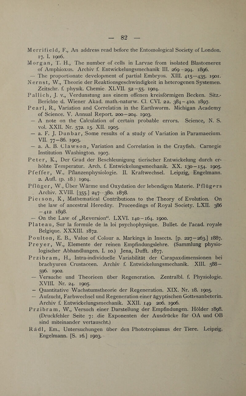 Merrifield, F., An address read before the Entomological Society of London. 17. I. 1906. Morgan, T. H., The number of cells in Larvae from isolated Blastomeres of Amphioxus. Archiv f. Entwickelungsmechanik III. 269 -294. 1896. — The proportionate development of partial Embryos. XIII. 415—435. 1901. Nernst, W., Theorie der Reaktionsgeschwindigkeit in heterogenen Systemen. Zeitschr. f. physik. Chemie. XLVII. 52 —55. 1904. Pallich, J. v., Verdunstung aus einem offenen kreisförmigen Becken. Sitz.- Berichte d. Wiener Akad. math.-naturw. CI. CVI. 2a. 384 — 410. 1897. Pearl, R., Variation and Correlation in the Earthworm. Michigan Academy of Science. V. Annual Report. 200—204. I9°3- — A note on the Calculation of certain probable errors. Science, N. S. vol. XXII. Nr. 372. 15. XII. 1905. — a. F. J. Dunbar, Some results of a study of Variation in Paramaecium. VII. 77—86. 1905. — a. A. ß. Clawson, Variation and Correlation in the Crayfish. Carnegie Institution Washington. 1907. Peter, K., Der Grad der Beschleunigung tierischer Entwickelung durch er¬ höhte Temperatur. Arch. f. Entwickelungsmechanik. XX. 130 —154. 1905. Pfeffer, W., Pflanzenphysiologie. II. Kraftwechsel. Leipzig, Engelmann. 2. Aufl. (p. 18.) 1904. Pflüger, W., Über Wärme und Oxydation der lebendigen Materie. Pflügers . Archiv. XVIII. [355.] 247--380. 1878. Pierson, K, Mathematical Contributions to the Theory of Evolution. On the law of ancestral Heredity. Proceedings of Royal Society. LXII. 386 — 412 1898. — On the Law of „Reversion“. LXVI. 140 — 164. 1900. Plateau, Sur la formule de la loi psychophysique. Bullet, de l’acad. royale Belgique. XXXIII. 1872. Po ul ton, E. B., Value of Colour a. Markings in Insects. [p. 227 — 263.] 1887. Preyer, W., Elemente der reinen Empfindungslehre. (Sammlung physio¬ logischer Abhandlungen. I. 10.) Jena, Dufft. 1877. Przibram, H., Intra-individuelle Variabilität der Carapaxdimensionen bei brachyuren Crustaceen. Archiv f. Entwickelungsmechanik. XIII. 588 — 596. 1902. — Versuche und Theorieen über Regeneration. Zentralbl. f. Physiologie. XVIII. Nr. 24. 1905. — Quantitative Wachstumstheorie der Regeneration. XIX. Nr. 18. 1905. — Aufzucht, Farbwechsel und Regeneration einer ägyptischen Gottesanbeterin. Archiv f. Entwickelungsmechanik. XXII. 149 206. 1906. Przibram, W., Versuch einer Darstellung der Empfindungen. Holder 1898. (Druckfehler Seite 7: die Exponenten der Ausdrücke für OA und OB sind miteinander vertauscht.) Radi, Em., Untersuchungen über den Phototropismus der Tiere. Leipzig, Engelmann. [S. 16.] 1903.