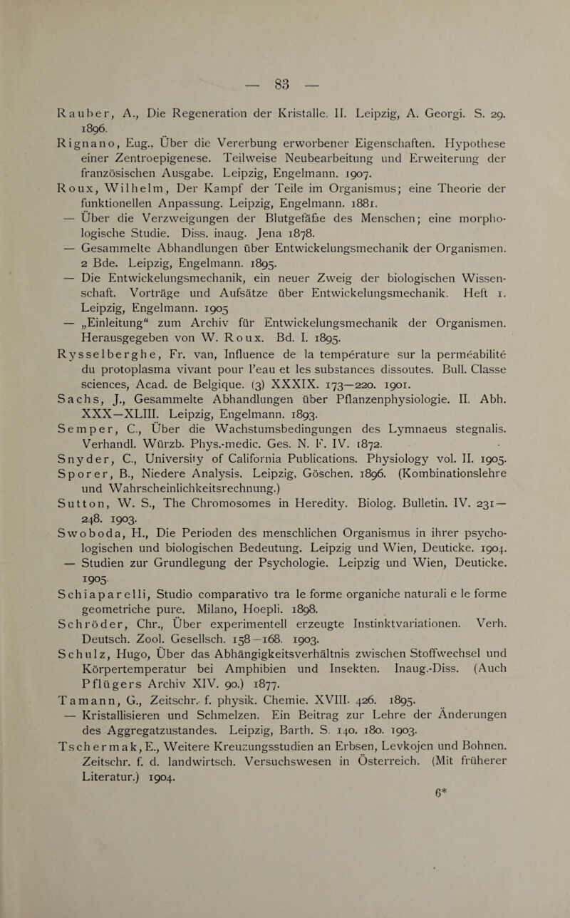 Rauher, A., Die Regeneration der Kristalle. II. Leipzig, A. Georgi. S. 29. 1896. Rignano, Eug., Über die Vererbung erworbener Eigenschaften. Hypothese einer Zentroepigenese. Teilweise Neubearbeitung und Erweiterung der französischen Ausgabe. Leipzig, Engelmann. 1907. Roux, Wilhelm, Der Kampf der Teile im Organismus; eine Theorie der funktionellen Anpassung. Leipzig, Engelmann. 1881. — Über die Verzweigungen der Blutgefäße des Menschen; eine morpho¬ logische Studie. Diss. inaug. Jena 1878. — Gesammelte Abhandlungen über Entwickelungsmechanik der Organismen. 2 Bde. Leipzig, Engelmann. 1895. — Die Entwickelungsmechanik, ein neuer Zweig der biologischen Wissen¬ schaft. Vorträge und Aufsätze über Entwickelungsmechanik. Heft 1. Leipzig, Engelmann. 1905 — „Einleitung“ zum Archiv für Entwickelungsmechanik der Organismen. Herausgegeben von W. Roux. Bd. I. 1895. Rysselberghe, Fr. van, Influence de la temperature sur la permeabilite du protoplasma vivant pour l’eau et les substances dissoutes. Bull. Classe Sciences, Acad. de Belgique. (3) XXXIX. 173—220. 1901. Sachs, J., Gesammelte Abhandlungen über Pflanzenphysiologie. II. Abh. XXX—XLIII. Leipzig, Engelmann. 1893. Semper, C., Über die Wachstumsbedingungen des Lymnaeus stegnalis. Verhandl. Würzb. Phys.-medic. Ges. N. E. IV. 1872. Snyder, C., Universify of California Publications. Physiology vol. II. 1905. Sporer, B., Niedere Analysis. Leipzig, Göschen. 1896. (Kombinationslehre und Wahrscheinlichkeitsrechnung.) Sutton, W. S., The Chromosomes in Heredity. Biolog. Bulletin. IV. 231 — 248. 1903. Swoboda, H., Die Perioden des menschlichen Organismus in ihrer psycho¬ logischen und biologischen Bedeutung. Leipzig und Wien, Deuticke. 1904. — Studien zur Grundlegung der Psychologie. Leipzig und Wien, Deuticke. 1905. Schiaparelli, Studio comparativo tra le forme organiche naturali e le forme geometriche pure. Milano, Hoepli. 1898. Schröder, Chr., Über experimentell erzeugte Instinktvariationen. Verh. Deutsch. Zool. Gesellsch. 158—168. 1903. Schulz, Hugo, Über das Abhängigkeitsverhältnis zwischen Stoffwechsel und Körpertemperatur bei Amphibien und Insekten. Inaug.-Diss. (Auch Pflügers Archiv XIV. 90.) 1877. Ta mann, G., Zeitschr.. f. physik. Chemie. XVIII. 426. 1895. — Kristallisieren und Schmelzen. Ein Beitrag zur Lehre der Änderungen des Aggregatzustandes. Leipzig, Barth. S. 140. 180. 1903. Tsch er mak, E., Weitere Kreuzungsstudien an Erbsen, Levkojen und Bohnen. Zeitschr. f. d. landwirtsch. Versuchswesen in Österreich. (Mit früherer Literatur.) 1904. 6*
