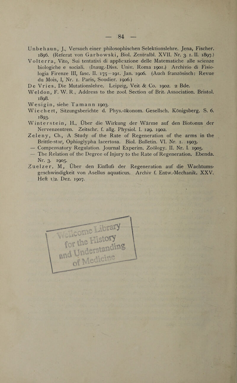 Unbehaun, J., Versuch einer philosophischen Selektionslehre. Jena, Fischer. 1896. (Referat von Garbowski, ßiol. Zentralbl. XVII. Nr. 3. 1. II. 1897.) Volterra, Vito, Sui tentativi di applicazione delle Matematiche alle scienze biologiche e sociali. (Inaug.-Diss. Univ. Roma 1901.) Archivio di Fisio- logia Firenze III, fase. II. 175 — 19:. Jan. 1906. (Auch französisch: Revue du Mois, I, Nr. 1. Paris, Soudier. 1906.) De Vries, Die Mutationslehre. Leipzig, Veit & Co. 1902. 2 Bde. Weldon, F. W. R , Address to the zool. Section of Brit. Association. Bristol. 1898. W e s i g i 11, siehe T a m a n n 1903. Wiechert, Sitzungsberichte d. Phys.-Ökonom. Gesellsch. Königsberg. S. 6. 1893. Winterstein, H., Über die Wirkung der Wärme auf den Biotonus der Nervenzentren. Zeitschr. f. allg. Physiol. I. 129. 1902. Zeleny, Ch., A Study of the Rate of Regeneration of the arms in the Brittle-star, Ophiogiypha lacertosa. Biol. Bulletin. VI. Nr. 1. 1903. — Compensatory Regulation. Journal Experim. Zoölogy. II. Nr. I. 1905. — The Relation of the Degree of Injury to the Rate of Regeneration. Ebenda. Nr. 3. 1905. Zuelz er, M, Über den Einfluß der Regeneration auf die Wachtums¬ geschwindigkeit von Asellus aquaticus. Archiv f. Entw.-Mechanik. XXV. Heft 1/2. Dez. 3907.