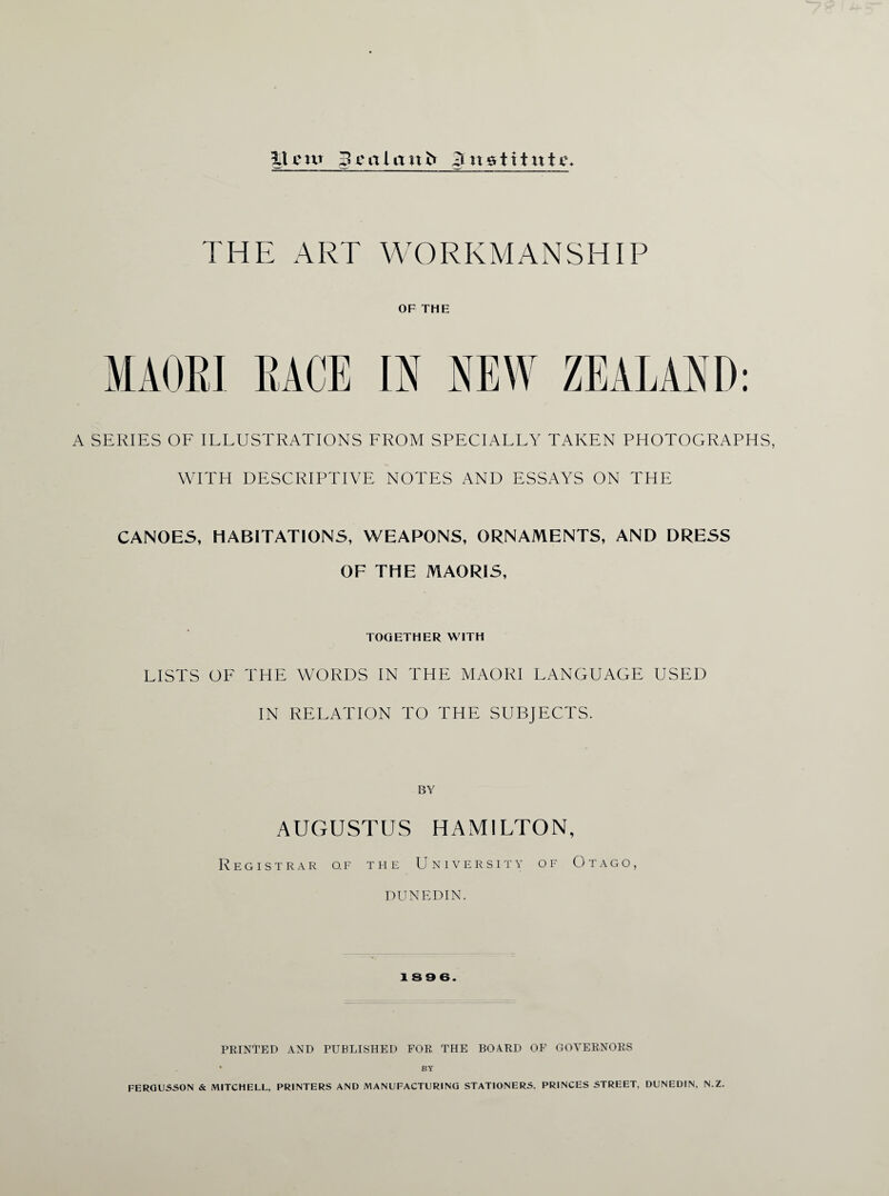 3T cw 3 ca l a n b ji n gti t itte. THE ART WORKMANSHIP OF THE MAORI RACE IN NEW ZEALAND: A SERIES OF ILLUSTRATIONS FROM SPECIALLY TAKEN PHOTOGRAPHS, WITH DESCRIPTIVE NOTES AND ESSAYS ON THE CANOES, HABITATIONS, WEAPONS, ORNAMENTS, AND DRESS OF THE MAORIS, TOGETHER WITH LISTS OF THE WORDS IN THE MAORI LANGUAGE USED IN RELATION TO THE SUBJECTS. BY AUGUSTUS HAMILTON, Registrar o.f the University of Otago, DUNEDIN. 189 6. PRINTED AND PUBLISHED FOR THE BOARD OF GOVERNORS • BY FERGUSSON & MITCHELL, PRINTERS AND MANUFACTURING STATIONERS, PRINCES STREET, DUNEDIN, N.Z.