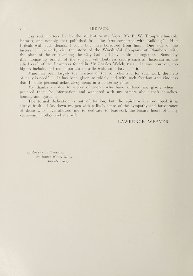 For such matters I refer the student to my friend Mr F. W. Troup’s admirable lectures, and notably that published in “ The Arts connected with Building.” Had I dealt with such details, I could but have borrowed from him. One side of the history of lead work, viz., the story of the Worshipful Company of Plumbers, with the place of the craft among the City Guilds, 1 have omitted altogether. Some day this fascinating branch of the subject will doubtless secure such an historian as the allied craft of the Pewterers found in Mr Charles Welch, f.s.a. It was, however, too big to include, and too important to trifle with, so I have left it. Mine has been largely the function of the compiler, and for such work the help of many is needful. It has been given so widely and with such freedom and kindness that I make personal acknowledgments in a following note. My thanks are due to scores of people who have suffered me gladly when I pestered them for information, and wandered with my camera about their churches, houses, and gardens. The formal dedication is out of fashion, but the spirit which prompted it is always fresh. 1 lay down my pen with a lively sense of the sympathy and forbearance of those who have allowed me to dedicate to leadwork the leisure hours of many years—my mother and my wife. LAWRENCE WEAVER. 14 Northwick Terrace, St John’s Wood, N.W.,