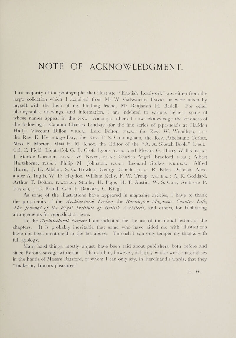 NOTE OF ACKNOWLEDGMENT. The majority of the photographs that illustrate “ English Leadwork” are either from the large collection which I acquired from Mr W. Galsworthy Davie, or were taken by myself with the help of my life-long friend, Mr Benjamin H. Bedell. For other photographs, drawings, and information, I am indebted to various helpers, some of whose names appear in the text. Amongst others I now acknowledge the kindness of the following :—Captain Charles Lindsay (for the fine series of pipe-heads at Haddon Hall) ; Viscount Dillon, v.r.s.A., Lord Bolton, f.s.a. ; the Rev. W. Woodlock, s.j. ; the Rev. E. Hermitage-Day, the Rev. T. S. Cunningham, the Rev. Athelstane Corbet, Miss E. Morton, Miss H. M. Knox, the Editor of the “A. A. Sketch-Book,” Lieut.- Col. C. Field, Lieut.-Col. G. B. Croft Lyons, f.s.a., and Messrs G. Harry Wallis, f.s.a.; J. Starkie Gardner, f.s.a.; W. Niven, f.s.a.; Charles Angell Bradford, f.s.a.; Albert Hartshorne, f.s.a. ; Philip M. Johnston, f.s.a. ; Leonard Stokes, f.r.i.b.a. ; Alfred Harris, J. H. Allchin, S. G. Hewlett, George Clinch, f.g.s. ; R. Eden Dickson, Alex¬ ander A. Inglis, W. D. Haydon, William Kelly, F. W. Troup, f.r.i.b.a. ; A. R. Goddard, Arthur T. Bolton, f.r.i.b.a. ; Stanley H. Page, H. T. Austin, W. S. Curr, Ambrose P. Boyson, J. C. Brand, Geo. P. Bankart, C. King. As some of the illustrations have appeared in magazine articles, 1 have to thank the proprietors of the Architectural Review, the Burlington Magazine, Country Life, The Journal of the Royal Institute of British Architects, and others, for facilitating arrangements for reproduction here. To the Architectural Review I am indebted for the use of the initial letters of the chapters. It is probably inevitable that some who have aided me with illustrations have not been mentioned in the list above. To such I can only temper my thanks with full apology. Many hard things, mostly unjust, have been said about publishers, both before and since Byron’s savage witticism. That author, however, is happy whose work materialises in the hands of Messrs Batsford, of whom I can only say, in Ferdinand’s words, that they “make my labours pleasures.” L. W.