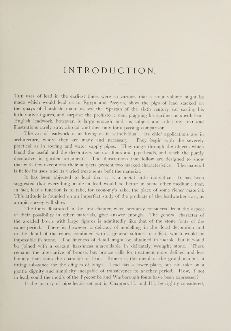 INTRODUCTION. I he uses ot lead in the earliest times were so various, that a stout volume might be made which would lead us to Egypt and Assyria, show the pigs of lead stacked on the quays ol 1 arshish, make us see the Spartan of the sixth century b.c. casting his little votive figures, and surprise the prehistoric man plugging his earthen pots with lead. English lead work, however, is large enough both as subject and title; my text and illustrations rarely stray abroad, and then only for a passing comparison. I he art ol leadwork is as living as it is individual. Its chief applications are in architecture, where they are many and necessary. They begin with the severely practical, as in roofing and water supply pipes. They range through the objects which blend the useful and the decorative, such as fonts and pipe-heads, and reach the purely decorative in garden ornaments. The illustrations that follow are designed to show that with few exceptions their subjects present two marked characteristics. The material is fit for its uses, and its varied treatments befit the material. It has been objected to lead that it is a metal little individual. It has been suggested that everything made in lead would be better in some other medium ; that, in fact, lead’s function is to take, for economy’s sake, the place of some richer material. This attitude is founded on an imperfect study of the products of the leadworker’s art, as a rapid survey will show. The fonts illustrated in the first chapter, when seriously considered from the aspect of their possibility in other materials, give answer enough. The general character of the arcaded bowls with large figures is admittedly like that of the stone fonts of the same period. There is, however, a delicacy of modelling in the floral decoration and in the detail of the robes, combined with a general softness of effect, which would be impossible in stone. The fineness of detail might be obtained in marble, but it would be joined with a certain harshness unavoidable in delicately wrought stone. There remains the alternative of bronze, but bronze calls for treatment more defined and less homely than suits the character of lead. Bronze is the metal of the grand manner, a fitting substance for the effigies of kings. Lead has a lower place, but can take on a gentle dignity and simplicity incapable of transference to another period. How, if not in lead, could the motifs of the Pyecombe and Warborough fonts have been expressed ? If the history of pipe-heads set out in Chapters II. and III. be rightly considered,
