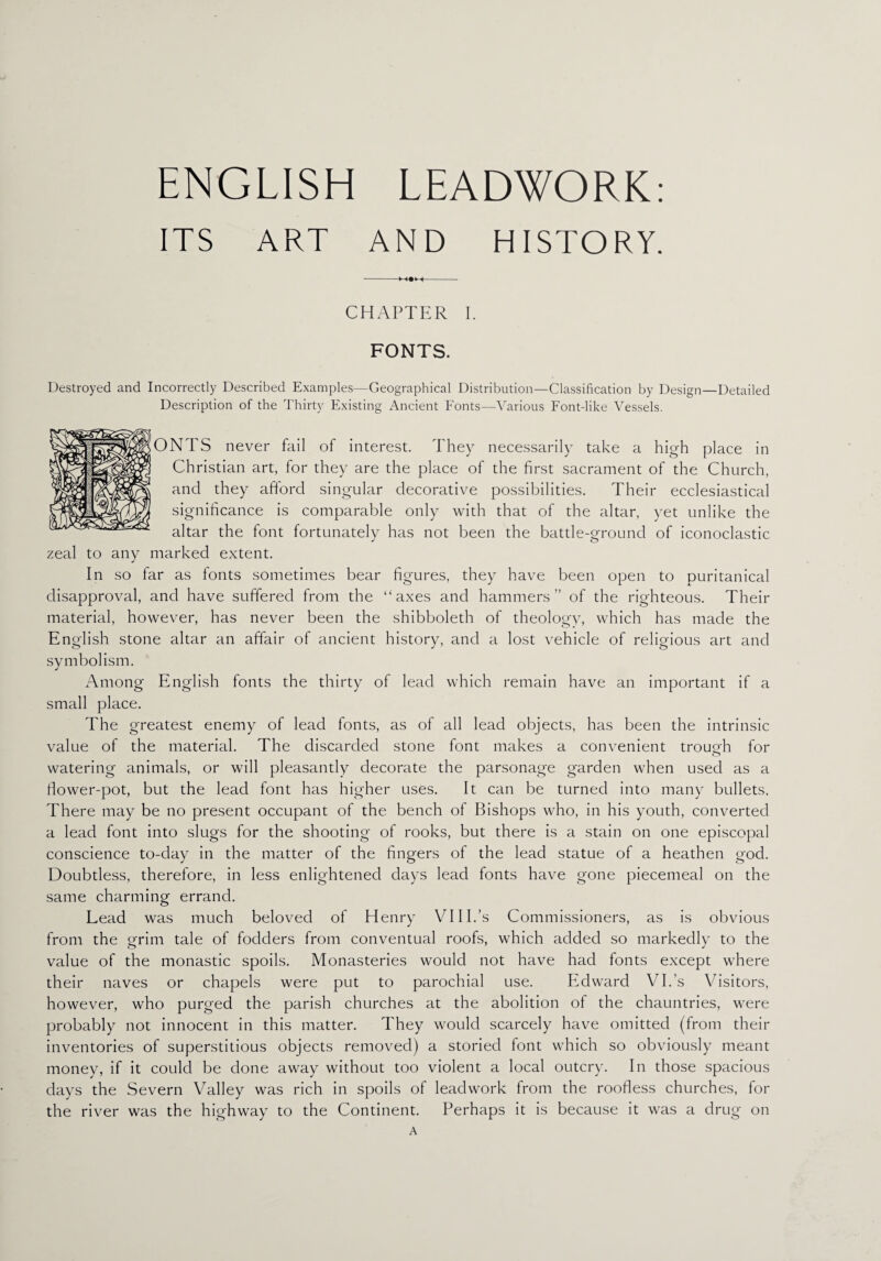 ENGLISH LEADWORK: ITS ART AND HISTORY. CHAPTER I. FONTS. Destroyed and Incorrectly Described Examples—Geographical Distribution—Classification by Design—Detailed Description of the Thirty Existing Ancient Fonts—Various Font-like Vessels. ONTS never fail of interest. They necessarily take a high place in Christian art, for they are the place of the first sacrament of the Church, and they afford singular decorative possibilities. Their ecclesiastical significance is comparable only with that of the altar, yet unlike the altar the font fortunately has not been the battle-ground of iconoclastic zeal to any marked extent. In so far as fonts sometimes bear figures, they have been open to puritanical disapproval, and have suffered from the “axes and hammers” of the righteous. Their material, however, has never been the shibboleth of theology, which has made the English stone altar an affair of ancient history, and a lost vehicle of religious art and symbolism. Among English fonts the thirty of lead which remain have an important if a small place. The greatest enemy of lead fonts, as of all lead objects, has been the intrinsic value of the material. The discarded stone font makes a convenient trough for watering animals, or will pleasantly decorate the parsonage garden when used as a flower-pot, but the lead font has higher uses. It can be turned into many bullets. There may be no present occupant of the bench of Bishops who, in his youth, converted a lead font into slugs for the shooting of rooks, but there is a stain on one episcopal conscience to-day in the matter of the fingers of the lead statue of a heathen god. Doubtless, therefore, in less enlightened days lead fonts have gone piecemeal on the same charming errand. Lead was much beloved of Henry VI IP’s Commissioners, as is obvious from the grim tale of fodders from conventual roofs, which added so markedly to the value of the monastic spoils. Monasteries would not have had fonts except where their naves or chapels were put to parochial use. Edward VI.’s Visitors, however, who purged the parish churches at the abolition of the chauntries, were probably not innocent in this matter. They would scarcely have omitted (from their inventories of superstitious objects removed) a storied font which so obviously meant money, if it could be done away without too violent a local outcry. In those spacious days the Severn Valley was rich in spoils of leadwork from the roofless churches, for the river was the highway to the Continent. Perhaps it is because it was a drug on A