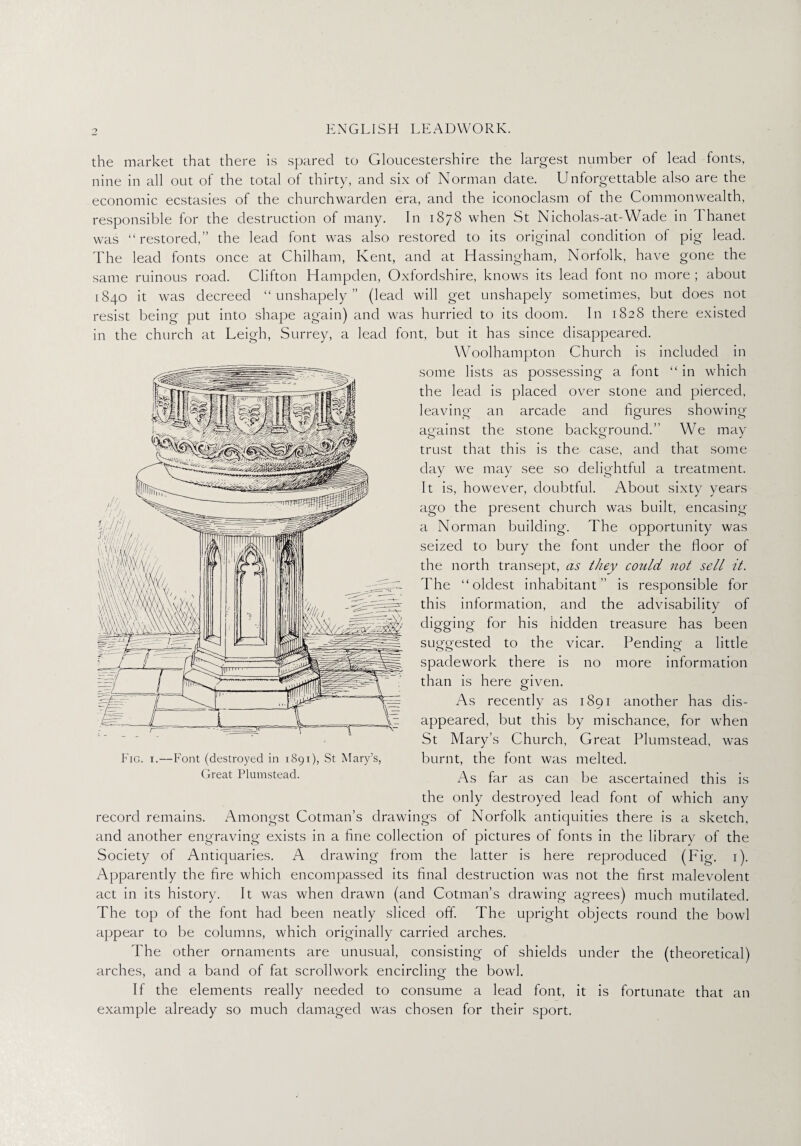 the market that there is spared to Gloucestershire the largest number of lead fonts, nine in all out of the total of thirty, and six of Norman date. Unforgettable also are the economic ecstasies of the churchwarden era, and the iconoclasm of the Commonwealth, responsible for the destruction of many. In 1878 when St Nicholas-at-Wade in I hanet was “restored,” the lead font was also restored to its original condition of pig lead. The lead fonts once at Chilham, Kent, and at Hassingham, Norfolk, have gone the same ruinous road. Clifton Hampden, Oxfordshire, knows its lead font no more ; about 1840 it was decreed “unshapely” (lead will get unshapely sometimes, but does not resist being put into shape again) and was hurried to its doom. In 1828 there existed in the church at Leigh, Surrey, a lead font, but it has since disappeared. Woolhampton Church is included in some lists as possessing a font “ in which the lead is placed over stone and pierced, leaving an arcade and figures showing against the stone background.” We may trust that this is the case, and that some day we may see so delightful a treatment. It is, however, doubtful. About sixty years ago the present church was built, encasing a Norman building. The opportunity was seized to the north The “ole this information, and the advisability of digging for his hidden treasure has been suggested to the vicar. Pending- a little 00 o spadework there is no more information than is here given. As recently as 1891 another has dis¬ appeared, but this by mischance, for when St Mary’s Church, Great Plumstead, was burnt, the font was melted. As far as can be ascertained this is the only destroyed lead font of which any record remains. Amongst Cotman’s drawings of Norfolk antiquities there is a sketch, and another engraving exists in a fine collection of pictures of fonts in the library of the Society of Antiquaries. A drawing from the latter is here reproduced (Fig. 1). Apparently the fire which encompassed its final destruction was not the first malevolent act in its history. It was when drawn (and Cotman’s drawing agrees) much mutilated. The top of the font had been neatly sliced off. The upright objects round the bowl appear to be columns, which originally carried arches. The other ornaments are unusual, consisting of shields under the (theoretical) arches, and a band of fat scrollwork encircling the bowl. If the elements really needed to consume a lead font, it is fortunate that an example already so much damaged was chosen for their sport. bury the font under the floor of transept, as they could not sell it. est inhabitant ” is responsible for Fig. 1. — Font (destroyed in 1891), St Mary’s, Great Plumstead.