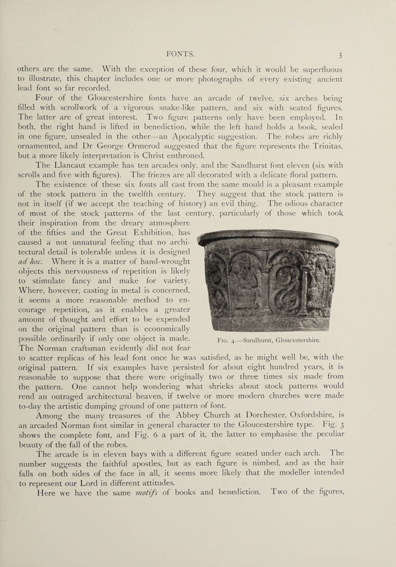 others are the same. With the exception of these four, which it would be superfluous to illustrate, this chapter includes one or more photographs of every existing ancient lead font so far recorded. Four of the Gloucestershire fonts have an arcade of twelve, six arches being- o filled with scrollwork of a vigorous snake-like pattern, and six with seated figures. The latter are of great interest. Two figure patterns only have been employed. In both, the right hand is lifted in benediction, while the left hand holds a book, sealed in one figure, unsealed in the other—an Apocalyptic suggestion. The robes are richly ornamented, and Dr George Ormerod suggested that the figure represents the Trinitas, but a more likely interpretation is Christ enthroned. The Llancaut example has ten arcades only, and the Sandhurst font eleven (six with scrolls and five with figures). The friezes are all decorated with a delicate floral pattern. The existence of these six fonts all cast from the same mould is a pleasant example of the stock pattern in the twelfth century. They suggest that the stock pattern is not in itself (if we accept the teaching of history) an evil thing. The odious character of most of the stock patterns of the last century, particularly of those which took their inspiration from the dreary atmosphere of the fifties and the Great Exhibition, has caused a not unnatural feeling that no archi- * tectural detail is tolerable unless it is designed ad hoc. Where it is a matter of hand-wrought objects this nervousness of repetition is likely to stimulate fancy and make for variety. Where, however, casting in metal is concerned, it seems a more reasonable method to en¬ courage repetition, as it enables a greater amount of thought and effort to be expended on the original pattern than is economically possible ordinarily if only one object is made. The Norman craftsman evidently did not fear to scatter replicas of his lead font once he was satisfied, as he might well be, with the original pattern. If six examples have persisted for about eight hundred years, it is reasonable to suppose that there were originally two or three times six made from the pattern. One cannot help wondering what shrieks about stock patterns would rend an outraged architectural heaven, if twelve or more modern churches were made to-day the artistic dumping ground of one pattern of font. Among the many treasures of the Abbey Church at Dorchester, Oxfordshire, is an arcaded Norman font similar in general character to the Gloucestershire type. Fig. 3 shows the complete font, and Fig. 6 a part of it, the latter to emphasise the peculiar beauty of the fall of the robes. The arcade is in eleven bays with a different figure seated under each arch. The number suggests the faithful apostles, but as each figure is nimbed, and as the hair falls on both sides of the face in all, it seems more likely that the modeller intended to represent our Lord in different attitudes. Here we have the same motifs of books and benediction. I wo of the figures, Fig. 4.—Sandhurst, Gloucestershire.