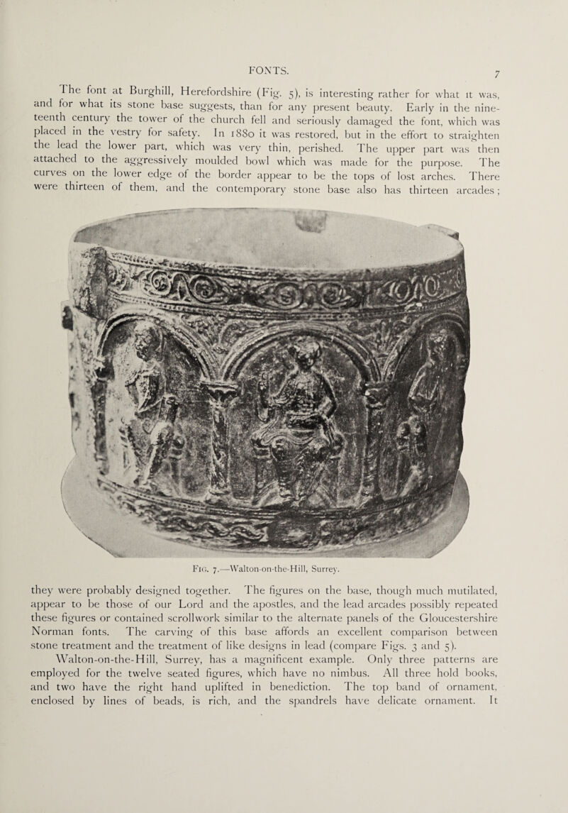 The font at Burghill, Herefordshire (Fig. 5), is interesting rather for what it was, and tor what its stone base suggests, than for any present beauty. Early in the nine¬ teenth century the tower of the church fell and seriously damaged the font, which was placed in the \ estry tor satety. In 1880 it was restored, but in the effort to straighten the lead the lower part, which was very thin, perished. I he upper part was then attached to the aggressively moulded bowl which was made for the purpose. The curves on the lower edge ot the border appear to be the tops of lost arches. There weie thirteen of them, and the contemporary stone base also has thirteen arcades; Fig. 7.—Walton-on-the-Hill, Surrey. they were probably designed together. The figures on the base, though much mutilated, appear to be those of our Lord and the apostles, and the lead arcades possibly repeated these figures or contained scrollwork similar to the alternate panels of the Gloucestershire Norman fonts. The carving of this base affords an excellent comparison between stone treatment and the treatment of like designs in lead (compare Figs. 3 and 5). Walton-on-the-Hill, Surrey, has a magnificent example. Only three patterns are employed for the twelve seated figures, which have no nimbus. All three hold books, and two have the right hand uplifted in benediction. The top band of ornament, enclosed by lines of beads, is rich, and the spandrels have delicate ornament. It